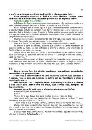 Estudo Bíblico: Dízimos e Ofertas, mais poderosos que Deus Pai e Jesus Cristo                    155

e a oferta, estamos mentindo ao Espírito e não ao nosso líder.
       Essa geração Ananias e Safira é uma lástima, porque veem
infidelidade e morte como resultado por mentir ao Espírito Santo.
       Considerações Relevantes:
       A Palavra de Deus, nesta passagem considerada, não esclarece nada se o
valor apresentado por Ananias e Safira corresponde aos dízimos.
       Fazer menção dos dízimos aqui é o que já insistentemente consideramos,
a oportunidade astuta de colocar mais terror dissimulado para sustentar um
assunto. Outro detalhe é que Ananias e Safira ocultaram uma parte do valor,
entregando outra parte, dando a entender que aquilo seria o todo, diferente de
simplesmente não entregar.
       Quando não entrego, simplesmente não entrego, não oculto nada e nem
dissimulo. Deus sabe que não entreguei e nem dissimulei.
       Mas, é a forma " inteligente " de manter o deus dízimo fortalecido.
       O ensino é bem elaborado, dizendo que Ananias e Safira mentiram ao
Espírito Santo e, hoje, se não entregar o dízimo e oferta, está mentindo ao
Espírito Santo, ou seja: vai morrer.
       Segue ainda no final do trecho o indispensável spray maldito sobre o
povo que deseja ou pretende ser filho de Deus. " ...Entrega o dinheiro senão...
você vai morrer... ".
       Há tantos líderes que se dizem evangélicos, fazendo coisas perversas e
mais terríveis que Ananias e Safira, blasfemando contra o Espírito Santo,
mentindo, e não morrem fisicamente falando. Por quê? Sim, já estão mortos.
-----
52.
      Numa igreja fiel, há sinais, prodígios, maravilhas, consolação,
benevolência e generosidade.
      Tudo isso é característica de uma multidão curada, que conhece o
Messias. Mas, a geração Ananias e Safira sai da fidelidade e atrai o
espírito de morte.
      Não brinque com o Espírito Santo. Não entregar dízimos e ofertas
é não zelar pelo patrimônio de Deus, que somos nós, templos do
Espírito Santo.
      A nossa geração está com a síndrome de Ananias e Safira.
      Considerações Relevantes:
      Será?
      Vamos ler o que Jesus dirá para muitos crentes, naquele Dia:
      São esses referidos no evangelho de Mateus, todo o capítulo 7, com
referência aos versículos 21, 22 e 23:
      " Nem todo o que me diz: Senhor, Senhor! entrará no reino dos céus ...
      Muitos me dirão naquele dia: Senhor, Senhor, não profetizamos nós em
teu nome? e em teu nome não expulsamos demônios? e em teu nome não
fizemos muitas maravilhas?
      E então lhes direi abertamente: Nunca vos conheci: apartai-vos de mim,
vós que praticais a iniquidade... ".


Reprodução e Distribuição: Livres                                               www.blues.lord.nom.br
 