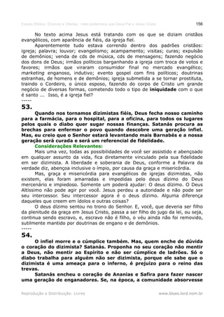 Estudo Bíblico: Dízimos e Ofertas, mais poderosos que Deus Pai e Jesus Cristo                    156

      No texto acima Jesus está tratando com os que se diziam cristãos
evangélicos, com aparência de fiéis, da igreja fiel.
      Aparentemente tudo estava correndo dentro dos padrões cristãos:
igreja; palavra; louvor; evangelismo; acampamento; visitas; curas; expulsão
de demônios; venda de cds de música, cds de mensagens; fazendo negócio
dos dons de Deus; irmãos políticos barganhando a igreja com troca de votos e
favores; irmãos que viraram consumidor final no mercado evangélico;
marketing enganoso, indutivo; evento gospel com fins políticos; doutrinas
estranhas, de homens e de demônios; igreja submetida a se tornar prostituta,
traindo o Cordeiro, o único esposo, fazendo do corpo de Cristo um grande
negócio de diversas formas, cometendo todo o tipo de iniquidade com o que
é santo ... Isso, é a igreja fiel?
-----
53.
       Quando nos tornamos dizimistas fiéis, Deus fecha nosso caminho
para a farmácia, para o hospital, para a oficina, para todos os lugares
pelos quais o diabo quer sugar nossas finanças. Satanás procura as
brechas para enfermar o povo quando descobre uma geração infiel.
Mas, eu creio que o Senhor estará levantando mais Barnabés e a nossa
geração será curada e será um referencial de fidelidade.
       Considerações Relevantes:
       Mais uma vez, todas as possibilidades de você ser assistido e abençoado
em qualquer assunto da vida, fica diretamente vinculado pela sua fidelidade
em ser dizimista. A liberdade e soberania de Deus, conforme a Palavra da
verdade diz, abençoa inclusive o ímpio, por causa da graça e misericórdia.
       Mas, graça e misericórdia para evangélicos de igrejas dizimistas, não
existem, elas foram amarradas e impedidas pelo deus dízimo do Deus
mercenário e impiedoso. Somente um poderá ajudar: O deus dízimo. O Deus
Altíssimo não pode agir por você. Jesus perdeu a autoridade e não pode ser
seu intercessor. Seu intercessor agora é o deus dízimo. Alguma diferença
daqueles que creem em ídolos e outras coisas?
       O deus dízimo sentou no trono do Senhor. E, você, que deveria ser filho
da plenitude da graça em Jesus Cristo, passa a ser filho do jugo da lei, ou seja,
continua sendo escravo, e, escravo não é filho, o véu ainda não foi removido,
sutilmente mantido por doutrinas de engano e de demônios.
-----
54.
     O infiel morre e o cúmplice também. Mas, quem enche de dúvida
o coração do dizimista? Satanás. Proponha no seu coração não mentir
a Deus, não mentir ao Espírito e não ser cúmplice de ladrões. Só o
diabo trabalha para alguém não ser dizimista, porque ele sabe que o
dizimista é uma ameaça para o inferno, é prejuízo para o reino das
trevas.
     Satanás encheu o coração de Ananias e Safira para fazer nascer
uma geração de enganadores. Se, na época, a comunidade absorvesse

Reprodução e Distribuição: Livres                                               www.blues.lord.nom.br
 