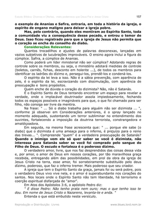 Estudo Bíblico: Dízimos e Ofertas, mais poderosos que Deus Pai e Jesus Cristo                    157

o exemplo de Ananias e Safira, entraria, em toda a história da igreja, o
espírito de engano maligno para deixar a igreja pobre.
       Mas, pelo contrário, quando eles mentiram ao Espírito Santo, toda
a comunidade viu a consequência desse pecado, e entrou o temor de
Deus. Isso ficou registrado para que a igreja de Jesus não permita que
o coração se encha do conselho do diabo.
       Considerações Relevantes:
       Quantos trocadilhos e ajustes de palavras desconexas, lançadas em
vazios subjetivos de lucubrações improváveis. O ensino agora inclui a figura do
cúmplice. Safira, a cúmplice de Ananias.
       Como poderá um líder ministerial não ser cúmplice? Adotando regras de
controle sobre os membros, ou seja, o ministério adotará medidas de controle
(boletos, carnês, fichas, desconto em holerite ...), de todos os membros para
identificar os ladrões do dízimo e, persegui-los, prendê-los e condená-los.
       O espírito da lei leva a isso. Não é a sábia prevenção, com aparência de
zelo, é o espírito da lei, escravizando com dissimulação, com aparência de
preocupação e bons propósitos.
       Quem enche de dúvida o coração do dizimista? Não, não é Satanás.
       É o Espírito Santo de Deus tentando encontrar um espaço para revelar a
verdade, onde o implacável doutrinador assola impiedosamente, fechando
todos os espaços possíveis e imagináveis para que, o que foi chamado para ser
filho, não consiga ser livre da mentira.
       Na frase: " ... Só o diabo trabalha para alguém não ser dizimista ... ",
conforme já observei em Considerações anteriores, é o spray lançado no
momento adequado, sustentando um terror subliminar no entendimento dos
ouvintes, fortalecendo a imposição da doutrina terrorista, constrangedora e
amaldiçoadora.
       Em seguida, na mesma frase acrescenta que: " ... porque ele sabe (o
diabo) que o dizimista é uma ameaça para o inferno, é prejuízo para o reino
das trevas... ". Compreende "quem" é a verdadeira preocupação de Satanás?
Quando o inimigo vem ele só quer saber se você é dizimista, não
interessa para Satanás saber se você foi comprado pelo sangue do
Filho de Deus. O escudo e fortaleza é o poderoso dízimo.
       O verdadeiro amor, livre, que nos faz desprendidos das coisas dessa vida
e, por amor, o amor de Deus em nossos corações, por tão maravilhosa graça
recebida, entregando além das possibilidades, em prol da obra da igreja de
Jesus Cristo na terra, esse amor, foi sorrateiramente substituído pelo deus
dízimo, poderoso, que faz o inferno tremer. Mais poderoso que seu criador.
       A igreja que tem o Espírito Santo da graça, jamais foi ou será pobre, pois
o verdadeiro Deus vivo vive nela, e o amor é superabundante nos corações do
santos. Nos locais onde o Espírito Santo não tem liberdade, há terrorismo e
coerção espiritual disfarçada de "amor".
       Em Atos dos Apóstolos 3:6, o apóstolo Pedro diz:
       " E disse Pedro: Não tenho prata nem ouro; mas o que tenho isso te
dou. Em nome de Jesus Cristo o Nazareno, levanta-te e anda. "
       Entenda o que está embutido neste versículo.

Reprodução e Distribuição: Livres                                               www.blues.lord.nom.br
 