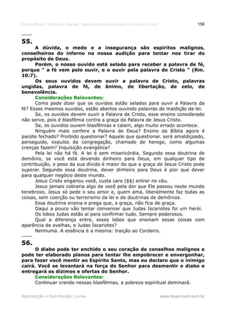 Estudo Bíblico: Dízimos e Ofertas, mais poderosos que Deus Pai e Jesus Cristo                    158

-----
55.
      A dúvida, o medo e a insegurança são espíritos malignos,
conselheiros do inferno na nossa audição para tentar nos tirar do
propósito de Deus.
      Porém, o nosso ouvido está selado para receber a palavra de fé,
porque " a fé vem pelo ouvir, e o ouvir pela palavra de Cristo " (Rm.
10:7).
      Os seus ouvidos devem ouvir a palavra de Cristo, palavras
ungidas, palavra de fé, de ânimo, de libertação, de zelo, de
benevolência.
      Considerações Relevantes:
      Como pode dizer que os ouvidos estão selados para ouvir a Palavra da
fé? Esses mesmos ouvidos, estão abertos ouvindo palavras de maldição da lei.
      Se, os ouvidos devem ouvir a Palavra de Cristo, esse ensino considerado
não serve, pois é blasfêmia contra a graça da Palavra de Jesus Cristo.
      Se, os ouvidos ouvem blasfêmias e calam, algo muito errado acontece.
      Ninguém mais confere a Palavra de Deus? Ensino da Bíblia agora é
pacote fechado? Proibido questionar? Aquele que questionar. será amaldiçoado,
perseguido, expulso da congregação, chamado de herege, como algumas
crenças fazem? Inquisição evangélica?
      Pela lei não há fé. A lei é sem misericórdia. Segundo essa doutrina de
demônio, se você está devendo dinheiro para Deus, em qualquer tipo de
contribuição, o peso da sua dívida é maior do que a graça de Jesus Cristo pode
superar. Segundo essa doutrina, dever dinheiro para Deus é pior que dever
para qualquer negócio deste mundo.
      Jesus Cristo enganou você, custa caro ($$) entrar no céu.
      Jesus jamais cobraria algo de você pela dor que Ele passou neste mundo
tenebroso, Jesus só pede o seu amor e, quem ama, liberalmente faz todas as
coisas, sem coerção ou terrorismo da lei e de doutrinas de demônios.
      Essa doutrina ensina e prega que, a graça, não fica de graça.
      Daqui a pouco vão tentar convencer que Judas Iscariotes foi um herói.
      Os lobos Judas estão aí para confirmar tudo. Sempre poderosos.
      Qual a diferença entre, esses lobos que ensinam essas coisas com
aparência de ovelhas, e Judas Iscariotes?
      Nenhuma. A essência é a mesma: traição ao Cordeiro.
-----
56.
      O diabo pode ter enchido o seu coração de conselhos malignos e
pode ter elaborado planos para tentar lhe empobrecer e envergonhar,
para fazer você mentir ao Espírito Santo, mas eu declaro que o inimigo
cairá. Você se levantará na força do Senhor para desmentir o diabo e
entregará os dízimos e ofertas do Senhor.
      Considerações Relevantes:
      Continuar crendo nessas blasfêmias, a pobreza espiritual dominará.

Reprodução e Distribuição: Livres                                               www.blues.lord.nom.br
 