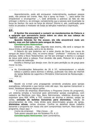 Estudo Bíblico: Dízimos e Ofertas, mais poderosos que Deus Pai e Jesus Cristo                    159

      Aparentemente, pode até enriquecer materialmente, qualquer pessoa
pode, não precisa ser crente. Mas, fica o spray na frase: "... para tentar lhe
empobrecer e envergonhar ...", está atrelando a pobreza ao fato de não
entregar o dízimo e, se entregar, complementa que a pessoa será levantada na
força do Senhor. Ou será na força do dízimo? Dízimo é, até, justificação para
todos os pecados e mediador de todas as bênçãos materiais e espirituais.
-----
57.
      O Senhor lhe encorajará a cumprir os mandamentos da Palavra e
a epígrafe que porventura havia sobre os céus da sua cabeça de
"ladrão", será mudada para "fiel".
      Quando Satanás for lhe acusar, ele não encontrará mais um
ladrão, mas um fiel coberto pelo sangue de Jesus.
      Considerações Relevantes:
      Satanás irá acusar... mas, segundo esse ensino, não será o sangue de
Jesus Cristo a justificação, será a lei do dízimo.
      A Palavra diz que podemos ser e estar diante de Deus por causa do
sangue de Jesus Cristo, mas, no ensino desse " professor " misturou as duas
alianças, Velho e Novo Testamentos: ser fiel por entregar o dízimo e o sangue
de Jesus está sobre a cabeça. Ficar dividido não pode. Misturar lei e graça é
anular a obra da redenção.
      Escolha a Aliança que deseja viver. Da lei para perdição ou da graça para
morar no Céu.
-----
    ● As Considerações Relevantes de 26 à 57, reinterpretaram o estudo
      bíblico e público sobre dízimos e ofertas, publicado nos sites da internet
      da Igreja Batista da Lagoinha e Ministério Internacional da Restauração -
      MIR 12.
-----
58.
      Recebi via e-mail uma propaganda vendendo produtos para igrejas
evangélicas, reforçando o que temos visto até aqui. Vou apenas transcrever o
texto. Destaquei apenas alguns grifos.
      “ A (nome da empresa) desenvolveu o Programa (nome do programa),
um sistema simples e funcional para administrar igrejas evangélicas, com
cadastro de Membros com foto, Bens Patrimoniais, relatórios diversos que
exportam para PDF, HTML e TXT, controle de dízimos e ofertas, saídas de
verba, emissão de boletos bancários para dizimistas, relação de
aniversariantes do mês, mala direta para determinados grupos da igreja,
dizimistas ativos, cartas diversas. Confira os detalhes desse trabalho
baixando o programa em nosso site sem compromisso nenhum. Para baixar o
programa, clique aqui. ”
      (nome da empresa)     http://www. . .br
      Tudo posso naquele que me fortalece FIL 4:13
      Considerações Relevantes: Sem comentários.

Reprodução e Distribuição: Livres                                               www.blues.lord.nom.br
 