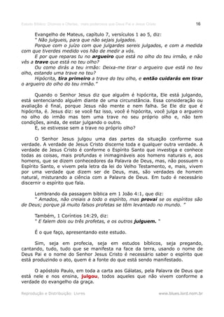 Estudo Bíblico: Dízimos e Ofertas, mais poderosos que Deus Pai e Jesus Cristo                    16

      Evangelho de Mateus, capítulo 7, versículos 1 ao 5, diz:
      “ Não julgueis, para que não sejais julgados.
      Porque com o juízo com que julgardes sereis julgados, e com a medida
com que tiverdes medido vos hão de medir a vós.
      E por que reparas tu no argueiro que está no olho do teu irmão, e não
vês a trave que está no teu olho?
      Ou como dirás a teu irmão: Deixa-me tirar o argueiro que está no teu
olho, estando uma trave no teu?
      Hipócrita, tira primeiro a trave do teu olho, e então cuidarás em tirar
o argueiro do olho do teu irmão.”

      Quando o Senhor Jesus diz que alguém é hipócrita, Ele está julgando,
está sentenciando alguém diante de uma circunstância. Essa consideração ou
avaliação é final, porque Jesus não mente e nem falha. Se Ele diz que é
hipócrita, é. Jesus diz: se você faz isso, você é hipócrita, você julga o argueiro
no olho do irmão mas tem uma trave no seu próprio olho e, não tem
condições, ainda, de estar julgando o outro.
      E, se estivesse sem a trave no próprio olho?

       O Senhor Jesus julgou uma das partes da situação conforme sua
verdade. A verdade de Jesus Cristo discerne toda e qualquer outra verdade. A
verdade de Jesus Cristo é conforme o Espírito Santo que investiga e conhece
todas as coisas, mais profundas e inimagináveis aos homens naturais e, aos
homens, que se dizem conhecedores da Palavra de Deus, mas, não possuem o
Espírito Santo, e vivem pela letra da lei do Velho Testamento, e, mais, vivem
por uma verdade que dizem ser de Deus, mas, são verdades de homem
natural, misturando a ciência com a Palavra de Deus. Em tudo é necessário
discernir o espírito que fala.

     Lembrando da passagem bíblica em 1 João 4:1, que diz:
     “ Amados, não creiais a todo o espírito, mas provai se os espíritos são
de Deus; porque já muito falsos profetas se têm levantado no mundo. ”

       Também, 1 Coríntios 14:29, diz:
       “ E falem dois ou três profetas, e os outros julguem. “

       É o que faço, apresentando este estudo.

      Sim, seja em profecia, seja em estudos bíblicos, seja pregando,
cantando, tudo, tudo que se manifesta na face da terra, usando o nome de
Deus Pai e o nome do Senhor Jesus Cristo é necessário saber o espírito que
está produzindo o ato, quem é a fonte do que está sendo manifestado.

     O apóstolo Paulo, em toda a carta aos Gálatas, pela Palavra de Deus que
está nele e nos ensina, julgou, todos aqueles que não vivem conforme a
                         julgou
verdade do evangelho da graça.

Reprodução e Distribuição: Livres                                               www.blues.lord.nom.br
 