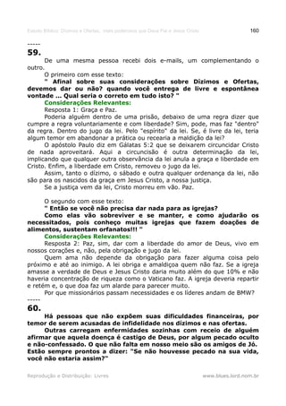 Estudo Bíblico: Dízimos e Ofertas, mais poderosos que Deus Pai e Jesus Cristo                    160

-----
59.
      De uma mesma pessoa recebi dois e-mails, um complementando o
outro.
      O primeiro com esse texto:
      " Afinal sobre suas considerações sobre Dízimos e Ofertas,
devemos dar ou não? quando você entrega de livre e espontânea
vontade ... Qual seria o correto em tudo isto? "
      Considerações Relevantes:
      Resposta 1: Graça e Paz.
      Poderia alguém dentro de uma prisão, debaixo de uma regra dizer que
cumpre a regra voluntariamente e com liberdade? Sim, pode, mas faz "dentro"
da regra. Dentro do jugo da lei. Pelo "espírito" da lei. Se, é livre da lei, teria
algum temor em abandonar a prática ou recearia a maldição da lei?
      O apóstolo Paulo diz em Gálatas 5:2 que se deixarem circuncidar Cristo
de nada aproveitará. Aqui a circuncisão é outra determinação da lei,
implicando que qualquer outra observância da lei anula a graça e liberdade em
Cristo. Enfim, a liberdade em Cristo, removeu o jugo da lei.
      Assim, tanto o dízimo, o sábado e outra qualquer ordenança da lei, não
são para os nascidos da graça em Jesus Cristo, a nossa justiça.
      Se a justiça vem da lei, Cristo morreu em vão. Paz.

      O segundo com esse texto:
      " Então se você não precisa dar nada para as igrejas?
      Como elas vão sobreviver e se manter, e como ajudarão os
necessitados, pois conheço muitas igrejas que fazem doações de
alimentos, sustentam orfanatos!!! "
      Considerações Relevantes:
      Resposta 2: Paz, sim, dar com a liberdade do amor de Deus, vivo em
nossos corações e, não, pela obrigação e jugo da lei.
      Quem ama não depende da obrigação para fazer alguma coisa pelo
próximo e até ao inimigo. A lei obriga e amaldiçoa quem não faz. Se a igreja
amasse a verdade de Deus e Jesus Cristo daria muito além do que 10% e não
haveria concentração de riqueza como o Vaticano faz. A igreja deveria repartir
e retém e, o que doa faz um alarde para parecer muito.
      Por que missionários passam necessidades e os líderes andam de BMW?
-----
60.
     Há pessoas que não expõem suas dificuldades financeiras, por
temor de serem acusadas de infidelidade nos dízimos e nas ofertas.
     Outras carregam enfermidades sozinhas com receio de alguém
afirmar que aquela doença é castigo de Deus, por algum pecado oculto
e não-confessado. O que não falta em nosso meio são os amigos de Jó.
Estão sempre prontos a dizer: "Se não houvesse pecado na sua vida,
você não estaria assim?"

Reprodução e Distribuição: Livres                                               www.blues.lord.nom.br
 