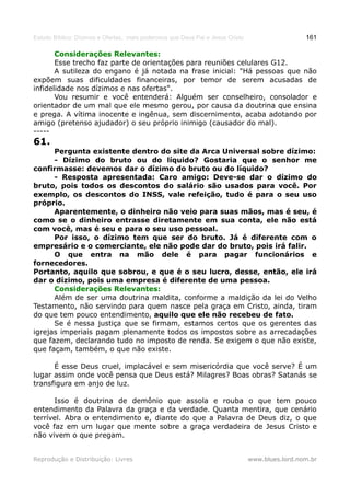 Estudo Bíblico: Dízimos e Ofertas, mais poderosos que Deus Pai e Jesus Cristo                    161

       Considerações Relevantes:
       Esse trecho faz parte de orientações para reuniões celulares G12.
       A sutileza do engano é já notada na frase inicial: "Há pessoas que não
expõem suas dificuldades financeiras, por temor de serem acusadas de
infidelidade nos dízimos e nas ofertas".
       Vou resumir e você entenderá: Alguém ser conselheiro, consolador e
orientador de um mal que ele mesmo gerou, por causa da doutrina que ensina
e prega. A vítima inocente e ingênua, sem discernimento, acaba adotando por
amigo (pretenso ajudador) o seu próprio inimigo (causador do mal).
-----
61.
      Pergunta existente dentro do site da Arca Universal sobre dízimo:
      - Dízimo do bruto ou do líquido? Gostaria que o senhor me
confirmasse: devemos dar o dízimo do bruto ou do líquido?
      - Resposta apresentada: Caro amigo: Deve-se dar o dízimo do
bruto, pois todos os descontos do salário são usados para você. Por
exemplo, os descontos do INSS, vale refeição, tudo é para o seu uso
próprio.
      Aparentemente, o dinheiro não veio para suas mãos, mas é seu, é
como se o dinheiro entrasse diretamente em sua conta, ele não está
com você, mas é seu e para o seu uso pessoal.
      Por isso, o dízimo tem que ser do bruto. Já é diferente com o
empresário e o comerciante, ele não pode dar do bruto, pois irá falir.
      O que entra na mão dele é para pagar funcionários e
fornecedores.
Portanto, aquilo que sobrou, e que é o seu lucro, desse, então, ele irá
dar o dízimo, pois uma empresa é diferente de uma pessoa.
      Considerações Relevantes:
      Além de ser uma doutrina maldita, conforme a maldição da lei do Velho
Testamento, não servindo para quem nasce pela graça em Cristo, ainda, tiram
do que tem pouco entendimento, aquilo que ele não recebeu de fato.
      Se é nessa justiça que se firmam, estamos certos que os gerentes das
igrejas imperiais pagam plenamente todos os impostos sobre as arrecadações
que fazem, declarando tudo no imposto de renda. Se exigem o que não existe,
que façam, também, o que não existe.

      É esse Deus cruel, implacável e sem misericórdia que você serve? É um
lugar assim onde você pensa que Deus está? Milagres? Boas obras? Satanás se
transfigura em anjo de luz.

      Isso é doutrina de demônio que assola e rouba o que tem pouco
entendimento da Palavra da graça e da verdade. Quanta mentira, que cenário
terrível. Abra o entendimento e, diante do que a Palavra de Deus diz, o que
você faz em um lugar que mente sobre a graça verdadeira de Jesus Cristo e
não vivem o que pregam.


Reprodução e Distribuição: Livres                                               www.blues.lord.nom.br
 