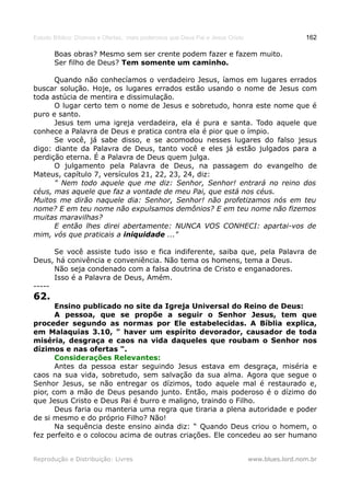 Estudo Bíblico: Dízimos e Ofertas, mais poderosos que Deus Pai e Jesus Cristo                    162

       Boas obras? Mesmo sem ser crente podem fazer e fazem muito.
       Ser filho de Deus? Tem somente um caminho.

      Quando não conhecíamos o verdadeiro Jesus, íamos em lugares errados
buscar solução. Hoje, os lugares errados estão usando o nome de Jesus com
toda astúcia de mentira e dissimulação.
      O lugar certo tem o nome de Jesus e sobretudo, honra este nome que é
puro e santo.
      Jesus tem uma igreja verdadeira, ela é pura e santa. Todo aquele que
conhece a Palavra de Deus e pratica contra ela é pior que o ímpio.
      Se você, já sabe disso, e se acomodou nesses lugares do falso jesus
digo: diante da Palavra de Deus, tanto você e eles já estão julgados para a
perdição eterna. É a Palavra de Deus quem julga.
      O julgamento pela Palavra de Deus, na passagem do evangelho de
Mateus, capítulo 7, versículos 21, 22, 23, 24, diz:
      " Nem todo aquele que me diz: Senhor, Senhor! entrará no reino dos
céus, mas aquele que faz a vontade de meu Pai, que está nos céus.
Muitos me dirão naquele dia: Senhor, Senhor! não profetizamos nós em teu
nome? E em teu nome não expulsamos demônios? E em teu nome não fizemos
muitas maravilhas?
      E então lhes direi abertamente: NUNCA VOS CONHECI: apartai-vos de
mim, vós que praticais a iniquidade ..."

      Se você assiste tudo isso e fica indiferente, saiba que, pela Palavra de
Deus, há conivência e conveniência. Não tema os homens, tema a Deus.
      Não seja condenado com a falsa doutrina de Cristo e enganadores.
      Isso é a Palavra de Deus, Amém.
-----
62.
       Ensino publicado no site da Igreja Universal do Reino de Deus:
       A pessoa, que se propõe a seguir o Senhor Jesus, tem que
proceder segundo as normas por Ele estabelecidas. A Bíblia explica,
em Malaquias 3.10, " haver um espírito devorador, causador de toda
miséria, desgraça e caos na vida daqueles que roubam o Senhor nos
dízimos e nas ofertas ".
       Considerações Relevantes:
       Antes da pessoa estar seguindo Jesus estava em desgraça, miséria e
caos na sua vida, sobretudo, sem salvação da sua alma. Agora que segue o
Senhor Jesus, se não entregar os dízimos, todo aquele mal é restaurado e,
pior, com a mão de Deus pesando junto. Então, mais poderoso é o dízimo do
que Jesus Cristo e Deus Pai é burro e maligno, traindo o Filho.
       Deus faria ou manteria uma regra que tiraria a plena autoridade e poder
de si mesmo e do próprio Filho? Não!
       Na sequência deste ensino ainda diz: “ Quando Deus criou o homem, o
fez perfeito e o colocou acima de outras criações. Ele concedeu ao ser humano


Reprodução e Distribuição: Livres                                               www.blues.lord.nom.br
 