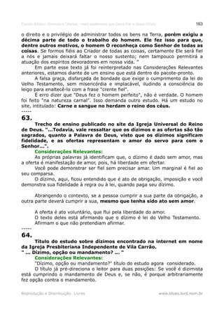 Estudo Bíblico: Dízimos e Ofertas, mais poderosos que Deus Pai e Jesus Cristo                    163

o direito e o privilégio de administrar todos os bens na Terra, porém exigiu a
décima parte de todo o trabalho do homem. Ele fez isso para que,
dentre outros motivos, o homem O reconheça como Senhor de todas as
coisas. Se formos fiéis ao Criador de todas as coisas, certamente Ele será fiel
a nós e jamais deixará faltar o nosso sustento; nem tampouco permitirá a
atuação dos espíritos devoradores em nossa vida. ”
       Em parte esse texto já foi reinterpretado nas Considerações Relevantes
anteriores, estamos diante de um ensino que está dentro do pacote-pronto.
       A falsa graça, disfarçada de bondade que exige o cumprimento da lei do
Velho Testamento, sem misericórdia e implacável, iludindo a consciência do
leigo para enaltecê-lo com a frase "crente fiel".
       É erro dizer que "Deus fez o homem perfeito", não é verdade. O homem
foi feito "na natureza carnal". Isso demanda outro estudo. Há um estudo no
site, intitulado: Carne e sangue no herdam o reino dos céus.
-----
63.
      Trecho de ensino publicado no site da Igreja Universal do Reino
de Deus. "...Todavia, vale ressaltar que os dízimos e as ofertas são tão
sagrados, quanto a Palavra de Deus, visto que os dízimos significam
fidelidade, e as ofertas representam o amor do servo para com o
Senhor...".
      Considerações Relevantes:
      As próprias palavras já identificam que, o dízimo é dado sem amor, mas
a oferta é manifestação de amor, pois, há liberdade em ofertar.
      Você pode demonstrar ser fiel sem precisar amar. Um marginal é fiel ao
seu comparsa.
      O dízimo, aqui, ficou entendido que é ato de obrigação, imposição e você
demonstra sua fidelidade à regra ou à lei, quando paga seu dízimo.

      Abrangendo o contexto, se a pessoa cumprir a sua parte da obrigação, a
outra parte deverá cumprir a sua, mesmo que tenha sido ato sem amor.

        A oferta é ato voluntário, que flui pela liberdade do amor.
        O texto deles está afirmando que o dízimo é lei do Velho Testamento.
        Afirmam o que não pretendiam afirmar.
-----
64.
       Título do estudo sobre dízimos encontrado na internet em nome
da Igreja Presbiteriana Independente de Vila Carrão.
" ... Dízimo, opção ou mandamento? ... "
       Considerações Relevantes:
       "Dízimo, opção ou mandamento?" título do estudo agora considerado.
       O título já pré-direciona o leitor para duas posições: Se você é dizimista
está cumprindo o mandamento de Deus e, se não, é porque arbitrariamente
fez opção contra o mandamento.

Reprodução e Distribuição: Livres                                               www.blues.lord.nom.br
 