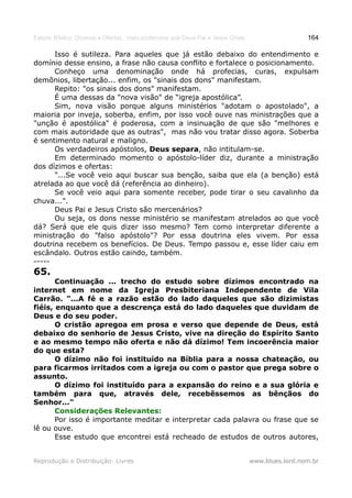 Estudo Bíblico: Dízimos e Ofertas, mais poderosos que Deus Pai e Jesus Cristo                    164

      Isso é sutileza. Para aqueles que já estão debaixo do entendimento e
domínio desse ensino, a frase não causa conflito e fortalece o posicionamento.
      Conheço uma denominação onde há profecias, curas, expulsam
demônios, libertação... enfim, os "sinais dos dons" manifestam.
      Repito: "os sinais dos dons" manifestam.
      É uma dessas da "nova visão" de “igreja apostólica”.
      Sim, nova visão porque alguns ministérios "adotam o apostolado", a
maioria por inveja, soberba, enfim, por isso você ouve nas ministrações que a
"unção é apostólica" é poderosa, com a insinuação de que são "melhores e
com mais autoridade que as outras", mas não vou tratar disso agora. Soberba
é sentimento natural e maligno.
      Os verdadeiros apóstolos, Deus separa, não intitulam-se.
      Em determinado momento o apóstolo-líder diz, durante a ministração
dos dízimos e ofertas:
      "...Se você veio aqui buscar sua benção, saiba que ela (a benção) está
atrelada ao que você dá (referência ao dinheiro).
      Se você veio aqui para somente receber, pode tirar o seu cavalinho da
chuva...".
      Deus Pai e Jesus Cristo são mercenários?
      Ou seja, os dons nesse ministério se manifestam atrelados ao que você
dá? Será que ele quis dizer isso mesmo? Tem como interpretar diferente a
ministração do "falso apóstolo"? Por essa doutrina eles vivem. Por essa
doutrina recebem os benefícios. De Deus. Tempo passou e, esse líder caiu em
escândalo. Outros estão caindo, também.
-----
65.
       Continuação ... trecho do estudo sobre dízimos encontrado na
internet em nome da Igreja Presbiteriana Independente de Vila
Carrão. "...A fé e a razão estão do lado daqueles que são dizimistas
fiéis, enquanto que a descrença está do lado daqueles que duvidam de
Deus e do seu poder.
       O cristão apregoa em prosa e verso que depende de Deus, está
debaixo do senhorio de Jesus Cristo, vive na direção do Espírito Santo
e ao mesmo tempo não oferta e não dá dízimo! Tem incoerência maior
do que esta?
       O dízimo não foi instituído na Bíblia para a nossa chateação, ou
para ficarmos irritados com a igreja ou com o pastor que prega sobre o
assunto.
       O dízimo foi instituído para a expansão do reino e a sua glória e
também para que, através dele, recebêssemos as bênçãos do
Senhor..."
       Considerações Relevantes:
       Por isso é importante meditar e interpretar cada palavra ou frase que se
lê ou ouve.
       Esse estudo que encontrei está recheado de estudos de outros autores,


Reprodução e Distribuição: Livres                                               www.blues.lord.nom.br
 