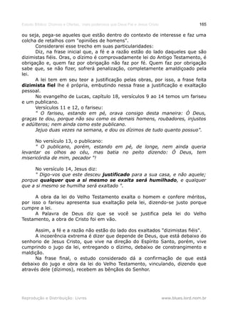 Estudo Bíblico: Dízimos e Ofertas, mais poderosos que Deus Pai e Jesus Cristo                    165

ou seja, pega-se aqueles que estão dentro do contexto de interesse e faz uma
colcha de retalhos com "opiniões de homens".
      Considerarei esse trecho em suas particularidades:
      Diz, na frase inicial que, a fé e a razão estão do lado daqueles que são
dizimistas fiéis. Oras, o dízimo é comprovadamente lei do Antigo Testamento, é
obrigação e, quem faz por obrigação não faz por fé. Quem faz por obrigação
sabe que, se não fizer, sofrerá penalização, completamente amaldiçoado pela
lei.
      A lei tem em seu teor a justificação pelas obras, por isso, a frase feita
dizimista fiel lhe é própria, embutindo nessa frase a justificação e exaltação
pessoal.
      No evangelho de Lucas, capítulo 18, versículos 9 ao 14 temos um fariseu
e um publicano.
      Versículos 11 e 12, o fariseu:
      " O fariseu, estando em pé, orava consigo desta maneira: Ó Deus,
graças te dou, porque não sou como os demais homens, roubadores, injustos
e adúlteros; nem ainda como este publicano.
      Jejuo duas vezes na semana, e dou os dízimos de tudo quanto possuo".

      No versículo 13, o publicano:
      " O publicano, porém, estando em pé, de longe, nem ainda queria
levantar os olhos ao céu, mas batia no peito dizendo: Ó Deus, tem
misericórdia de mim, pecador "!

     No versículo 14, Jesus diz:
     " Digo-vos que este desceu justificado para a sua casa, e não aquele;
porque qualquer que a si mesmo se exalta será humilhado, e qualquer
que a si mesmo se humilha será exaltado ".

      A obra da lei do Velho Testamento exalta o homem e confere méritos,
por isso o fariseu apresenta sua exaltação pela lei, dizendo-se justo porque
cumpre a lei.
      A Palavra de Deus diz que se você se justifica pela lei do Velho
Testamento, a obra de Cristo foi em vão.

      Assim, a fé e a razão não estão do lado dos exaltados "dizimistas fiéis".
      A incoerência extrema é dizer que depende de Deus, que está debaixo do
senhorio de Jesus Cristo, que vive na direção do Espírito Santo, porém, vive
cumprindo o jugo da lei, entregando o dízimo, debaixo de constrangimento e
maldição.
      Na frase final, o estudo considerado dá a confirmação de que está
debaixo do jugo e obra da lei do Velho Testamento, vinculando, dizendo que
através dele (dízimos), recebem as bênçãos do Senhor.




Reprodução e Distribuição: Livres                                               www.blues.lord.nom.br
 