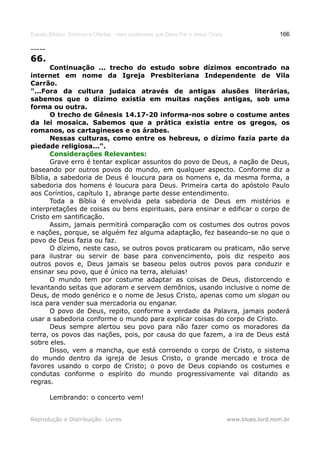 Estudo Bíblico: Dízimos e Ofertas, mais poderosos que Deus Pai e Jesus Cristo                    166

-----
66.
       Continuação ... trecho do estudo sobre dízimos encontrado na
internet em nome da Igreja Presbiteriana Independente de Vila
Carrão.
"...Fora da cultura judaica através de antigas alusões literárias,
sabemos que o dízimo existia em muitas nações antigas, sob uma
forma ou outra.
       O trecho de Gênesis 14.17-20 informa-nos sobre o costume antes
da lei mosaica. Sabemos que a prática existia entre os gregos, os
romanos, os cartagineses e os árabes.
       Nessas culturas, como entre os hebreus, o dízimo fazia parte da
piedade religiosa...".
       Considerações Relevantes:
       Grave erro é tentar explicar assuntos do povo de Deus, a nação de Deus,
baseando por outros povos do mundo, em qualquer aspecto. Conforme diz a
Bíblia, a sabedoria de Deus é loucura para os homens e, da mesma forma, a
sabedoria dos homens é loucura para Deus. Primeira carta do apóstolo Paulo
aos Coríntios, capítulo 1, abrange parte desse entendimento.
       Toda a Bíblia é envolvida pela sabedoria de Deus em mistérios e
interpretações de coisas ou bens espirituais, para ensinar e edificar o corpo de
Cristo em santificação.
       Assim, jamais permitirá comparação com os costumes dos outros povos
e nações, porque, se alguém fez alguma adaptação, fez baseando-se no que o
povo de Deus fazia ou faz.
       O dízimo, neste caso, se outros povos praticaram ou praticam, não serve
para ilustrar ou servir de base para convencimento, pois diz respeito aos
outros povos e, Deus jamais se baseou pelos outros povos para conduzir e
ensinar seu povo, que é único na terra, aleluias!
       O mundo tem por costume adaptar as coisas de Deus, distorcendo e
levantando seitas que adoram e servem demônios, usando inclusive o nome de
Deus, de modo genérico e o nome de Jesus Cristo, apenas como um slogan ou
isca para vender sua mercadoria ou enganar.
       O povo de Deus, repito, conforme a verdade da Palavra, jamais poderá
usar a sabedoria conforme o mundo para explicar coisas do corpo de Cristo.
       Deus sempre alertou seu povo para não fazer como os moradores da
terra, os povos das nações, pois, por causa do que fazem, a ira de Deus está
sobre eles.
       Disso, vem a mancha, que está corroendo o corpo de Cristo, o sistema
do mundo dentro da igreja de Jesus Cristo, o grande mercado e troca de
favores usando o corpo de Cristo; o povo de Deus copiando os costumes e
condutas conforme o espírito do mundo progressivamente vai ditando as
regras.

        Lembrando: o concerto vem!


Reprodução e Distribuição: Livres                                               www.blues.lord.nom.br
 