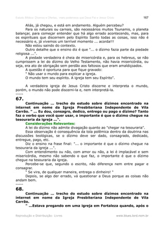 Estudo Bíblico: Dízimos e Ofertas, mais poderosos que Deus Pai e Jesus Cristo                    167

       Aliás, já chegou, e está em andamento. Alguém percebeu?
       Para os naturais ou carnais, são necessários muitos Tsunamis, o planeta
balançar, para começar entender que há algo errado acontecendo, mas, para
os espirituais que discernem pelo Espírito Santo todas as coisas, isso não é
necessário e, já vivemos um terrível momento ... acorda!!!
       Não estou saindo do contexto.
       Outro detalhe que o ensino diz é que "... o dízimo fazia parte da piedade
religiosa ...".
       A piedade verdadeira é cheia de misericórdia e, para os hebreus, se não
cumprissem a lei do dízimo do Velho Testamento, não havia misericórdia, ou
seja, era ato de obrigação sem perdão aos faltosos que eram amaldiçoados.
       A questão é oportuna para que fique gravado:
       " Não usar o mundo para explicar a igreja.
       O mundo tem seu espírito. A igreja tem seu Espírito".

      A verdadeira igreja de Jesus Cristo discerne e interpreta o mundo,
porém, o mundo não pode discerni-la e, nem interpretá-la.
-----
67.
      Continuação ... trecho do estudo sobre dízimos encontrado na
internet em nome da Igreja Presbiteriana Independente de Vila
Carrão. " ... Eu dou, consagro, dedico, entrego ou pago o dízimo? Tanto
faz o verbo que você quer usar, o importante é que o dízimo chegue na
tesouraria da igreja ...".
      Considerações Relevantes:
      A lei do dízimo não admite divagação quanto ao "chegar na tesouraria".
      Essa observação é consequência da tola polêmica dentro da doutrina nas
discussões teológicas, se o dízimo deve ser dado, consagrado, dedicado,
entregue, pago, etc.
      Diz o ensino na frase final: "... o importante é que o dízimo chegue na
tesouraria da igreja ...".
      Com entendimento ou não, com amor ou não, a lei é implacável e sem
misericórdia, mesmo não sabendo o que faz, o importante é que o dízimo
chegue na tesouraria da igreja.
      Percebe-se que, segundo o escrito, não diferença nem entre pagar e
consagrar.
      " Se vira, de qualquer maneira, entrega o dinheiro! "
      Depois, se algo der errado, vá questionar a Deus porque as coisas não
andam bem.
-----
68.
     Continuação ... trecho do estudo sobre dízimos encontrado na
internet em nome da Igreja Presbiteriana Independente de Vila
Carrão.
     " ...Estava pregando em uma igreja em Fortaleza quando, após o

Reprodução e Distribuição: Livres                                               www.blues.lord.nom.br
 
