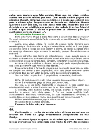 Estudo Bíblico: Dízimos e Ofertas, mais poderosos que Deus Pai e Jesus Cristo                    168

culto, uma senhora veio falar comigo. Disse que era viúva, recebia
apenas um salário mínimo por mês. Com aquele salário pagava um
pequeno aluguel, comprava seus remédios e o pouco que sobrava era
para a alimentação. Perguntou-me se deveria ser dizimista. Mesmo
querendo dizer que não, eu não podia falar isto. Disse-lhe que ser
dizimista era um privilégio que pobreza não poderia tirar-lhe. Orientei
a irmã a que desse o dízimo e procurasse os diáconos para que
auxiliassem com seu aluguel ...".
       Considerações Relevantes:
       Bom, uma viúva. O que a Bíblia fala sobre o tratamento dado às viúvas?
Ver a primeira carta do apóstolo Paulo endereçada ao seu filho na fé, Timóteo,
capítulo 5.
       Agora, essa viúva, citada no trecho do ensino, gasta dinheiro para
remédio porque não foi curada de alguma enfermidade, então, se é para julgar
ao extremo como a justiça dos que cobram o dízimo, os líderes da igreja onde
ela congrega deveriam pagar o custo do remédio, porque não ministraram a
sua cura.
       Parece estranho essa forma de entendimento, mas, quando ocorre o
extremo da insensatez, da insensibilidade, da falta de amor ao próximo, desse
espírito da lei, dessa hipocrisia, faço, também, considerar o extremo da justiça.
       A viúva entrega o dízimo e, depois, vai à igreja pedir reposição daquilo
que já era para suprir suas necessidades básicas.
       Essa conduta traz a forma do imposto que no mundo pagamos, ou seja,
eu compro um imóvel e sou proprietário, mas para poder continuar sendo
proprietário devo dar um valor, ou seja, tenho que continuar pagando.
       Sou um "falso proprietário". O proprietário, na verdade, é o Estado.

      O Pai, dá gratuitamente e não cobra imposto, taxa ou pedágio algum.
      Assim é a verdadeira graça de Deus, por Jesus Cristo.
      Por isso, a lei do Velho Testamento é implacável e, esse pastor que
orientou de tal modo a viúva é um escravo da lei. Sem misericórdia.
      A verdade, pelo Espírito Santo, da graça, quando a mulher fosse
consultar o pastor, este, diria assim: " Em que posso ajudá-la irmã,
acrescentando, assistindo, completando, às suas necessidades, dividindo, o
sobejo daqueles que possuem muito, para aqueles que possuem pouco ".
      O Deus verdadeiro remove jugo e, não acrescenta.
      O espírito da lei é a falsa bondade.
      É o amor da lei e, não, a lei do amor.
-----
69.
      Continuação ... trecho do estudo sobre dízimos encontrado na
internet em nome da Igreja Presbiteriana Independente de Vila
Carrão.
      "...Na minha igreja eu quero um dizimista que ame a Deus. Nas
igrejas evangélicas nós temos hoje uma média de 35% dos membros


Reprodução e Distribuição: Livres                                               www.blues.lord.nom.br
 