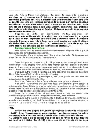 Estudo Bíblico: Dízimos e Ofertas, mais poderosos que Deus Pai e Jesus Cristo                    169

que são fiéis a Deus nos dízimos. Ou seja: de cada três membros
escritos no rol, apenas um é dizimista. Ao consagrar o seu dízimo, o
fruto das primícias no altar, o cristão está demonstrando com este ato
o quanto ele tem um coração agradecido a Deus por tantas bênçãos
recebidas. Ele, que tudo sabe o que recebeu do seu Senhor, veio como
um ato de bondade para a sua vida. Assim, demonstra sua gratidão
trazendo os primeiros frutos ao Senhor. Notemos que são os primeiros
frutos e não os últimos.
      Segundo os textos em abundância citados, podemos ter
convicção que o dízimo não é opção, mas um mandamento, e agora
faça uma análise imparcial deixando que a Palavra revele a vontade
clara de Deus pra sua vida e faça como está escrito no texto já citado
de Malaquias: "Provai-me nisto". E certamente o Deus da graça lhe
dará alegria na consagração do dízimo e nas ofertas... ".
      Considerações Relevantes:
      Este trecho final do estudo que estou considerando engloba tudo o que já
foi escrito nas considerações anteriores.
      Observação: Para amenizar que dízimo é lei do Velho Testamento, ao
invés de “lei”, usam a expressão “mandamento”.

       Deus Pai precisa provar o quê? Já provou o seu incomparável amor
entregando o seu próprio Filho Jesus para morrer por nós. Esse é o extremo
amor e, é por esse amor, essa graça, que podemos ser e ter diante de Deus
Pai. O amor dos filhos é dar sem imposição, sem lei, unicamente por amor.
       Qualquer outra justiça e justificação para podermos ser aceitos diante de
Deus Pai e Jesus Cristo anula a obra da redenção.
       A minha única justiça e justificação e, por Quem posso ser e ter tem um
único nome: Jesus Cristo, o Senhor.
       Para mim, Deus Pai e Jesus Cristo não precisam provar mais nada.
       Não quero fazer prova de Deus em nada, ao contrário, peço perdão e
misericórdia. Jesus Cristo teve de se submeter a conhecer a minha miséria e
morte neste mundo, miserável pecador, sendo, o Cordeiro, o único que poderia
pagar o preço pelo resgate e salvação da minha alma.
       Deus Pai e Jesus Cristo já provaram tudo e, sou abençoado pela
abundante graça e amor Deles. Ninguém no mundo, nada merecia.
       Qualquer outra justiça e merecimento é doutrina de engano, conforme o
estudo considerado e, no final desse último trecho o que ensina mistura e
conflita "... o Deus da graça ..." com a justiça da lei do dízimo.
-----
70.
      Trecho de uma página do Centro Apologético Cristão de Pesquisas
- CACP - http://www.cacp.org.br/ccb.htm - que faz comentários sobre
a Congregação Cristã no Brasil que não aceita a doutrina do dízimo.
"... Acredito que a única pessoa que quer que os filhos de Deus fiquem
na miséria é o diabo (Jo. 10:10) e para isso ele se transfigura em anjo


Reprodução e Distribuição: Livres                                               www.blues.lord.nom.br
 