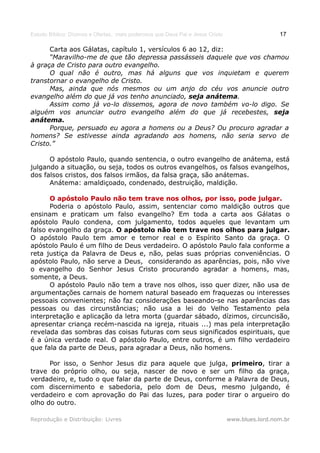 Estudo Bíblico: Dízimos e Ofertas, mais poderosos que Deus Pai e Jesus Cristo                    17

      Carta aos Gálatas, capítulo 1, versículos 6 ao 12, diz:
      “Maravilho-me de que tão depressa passásseis daquele que vos chamou
à graça de Cristo para outro evangelho.
      O qual não é outro, mas há alguns que vos inquietam e querem
transtornar o evangelho de Cristo.
      Mas, ainda que nós mesmos ou um anjo do céu vos anuncie outro
evangelho além do que já vos tenho anunciado, seja anátema.
      Assim como já vo-lo dissemos, agora de novo também vo-lo digo. Se
alguém vos anunciar outro evangelho além do que já recebestes, seja
anátema.
      Porque, persuado eu agora a homens ou a Deus? Ou procuro agradar a
homens? Se estivesse ainda agradando aos homens, não seria servo de
Cristo.”

      O apóstolo Paulo, quando sentencia, o outro evangelho de anátema, está
julgando a situação, ou seja, todos os outros evangelhos, os falsos evangelhos,
dos falsos cristos, dos falsos irmãos, da falsa graça, são anátemas.
      Anátema: amaldiçoado, condenado, destruição, maldição.

      O apóstolo Paulo não tem trave nos olhos, por isso, pode julgar.
      Poderia o apóstolo Paulo, assim, sentenciar como maldição outros que
ensinam e praticam um falso evangelho? Em toda a carta aos Gálatas o
apóstolo Paulo condena, com julgamento, todos aqueles que levantam um
falso evangelho da graça. O apóstolo não tem trave nos olhos para julgar.
O apóstolo Paulo tem amor e temor real e o Espírito Santo da graça. O
apóstolo Paulo é um filho de Deus verdadeiro. O apóstolo Paulo fala conforme a
reta justiça da Palavra de Deus e, não, pelas suas próprias conveniências. O
apóstolo Paulo, não serve a Deus, considerando as aparências, pois, não vive
o evangelho do Senhor Jesus Cristo procurando agradar a homens, mas,
somente, a Deus.
      O apóstolo Paulo não tem a trave nos olhos, isso quer dizer, não usa de
argumentações carnais de homem natural baseado em fraquezas ou interesses
pessoais convenientes; não faz considerações baseando-se nas aparências das
pessoas ou das circunstâncias; não usa a lei do Velho Testamento pela
interpretação e aplicação da letra morta (guardar sábado, dízimos, circuncisão,
apresentar criança recém-nascida na igreja, rituais ...) mas pela interpretação
revelada das sombras das coisas futuras com seus significados espirituais, que
é a única verdade real. O apóstolo Paulo, entre outros, é um filho verdadeiro
que fala da parte de Deus, para agradar a Deus, não homens.

      Por isso, o Senhor Jesus diz para aquele que julga, primeiro, tirar a
trave do próprio olho, ou seja, nascer de novo e ser um filho da graça,
verdadeiro, e, tudo o que falar da parte de Deus, conforme a Palavra de Deus,
com discernimento e sabedoria, pelo dom de Deus, mesmo julgando, é
verdadeiro e com aprovação do Pai das luzes, para poder tirar o argueiro do
olho do outro.

Reprodução e Distribuição: Livres                                               www.blues.lord.nom.br
 
