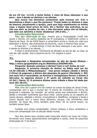 Estudo Bíblico: Dízimos e Ofertas, mais poderosos que Deus Pai e Jesus Cristo                    170

de luz (II Cor. 11:14) e tenta fechar o meio de Deus abençoar o seu
povo - que é dando os dízimos e as ofertas.
      Que nunca nos deixemos contaminar pela avareza (Cl. 3:5) e
devolvamos a Deus o que lhe pertence: 'Trazei todos os dízimos à casa
do tesouro (atualmente a igreja), para que haja mantimento na minha
casa, e depois fazei prova de mim, diz o Senhor dos exércitos, se eu
não vos abrir as janelas do céu, e não derramar sobre vós tal bênção,
que dela vos advenha a maior abastança' (Ml.3:10)..."
      Considerações Relevantes:
      Faço aqui observação de que, mesmo que a Congregação Cristã não
aceite o dízimo, em outros aspectos da fé evangélica, é totalmente contra a
Palavra de Deus. Os do CACP fazem o comentário acima e, tendo em vista que
defendem o dízimo, são praticantes da doutrina, usam a mesma frase spray.
      A frase diz: "...e tenta fechar o meio de Deus abençoar o seu povo - que
é dando os dízimos e as ofertas...".
      A frase é condicionante. Condiciona as bênçãos ao ato de dar, ou seja, se
não der não recebe. Isso é doutrina da lei. Um engana o outro.
-----
71.
      Perguntas e Respostas encontradas no site da Igreja Shalom -
http://www.igrejashalom.org.br/Biblioteca/DIZIMO.htm.
      Pergunta: Quando começou o dízimo? Com a Lei? Antes da Lei?
      Resposta: A primeira menção do dízimo na Bíblia está em Gn
14.20 (Abraão à Melquisedeque) - mas povos antigos (desde a Grécia
à China) já pagavam o dízimo dos despojos de guerra (Heródoto 1. 89)
aos seus reis e sacerdotes; os fenícios e cartagineses davam o dízimo à
Hércules; os egípcios davam a 5ª parte da colheita ao Faraó (Gn
47.24) [ Davis, J]. O primeiro dízimo como tributo a Deus foi dado por
Jacó (Gn 28:22).
      Considerações Relevantes:
      Mais uma vez o grave erro de ilustrar as coisas da igreja de Jesus Cristo,
comparando com o que o mundo faz. O ensino do ministério, em forma de
pergunta e resposta, faz menção de outros povos que praticavam o dízimo,
dando a entender sutilmente que Deus imita outros povos ou se espelha em
outros deuses, adotado o dízimo. Inconcebível e, blasfêmia, comparar o faraó e
outros deuses com o nosso Deus Altíssimo, porque, nas entrelinhas está
dizendo: Se faraó faz, Deus também pode fazer. Se os outros fazem, eu
também posso fazer.

      Cuidado com essas comparações. Jamais coloque o Deus verdadeiro e
único em comparação com os deuses deste mundo.

      Nos dias atuais essa conduta está misturada dentro do corpo de Cristo,
formando uma massa aparentemente homogênea e santa, cheia de peçonhas
disfarçadas de "é de Deus".


Reprodução e Distribuição: Livres                                               www.blues.lord.nom.br
 