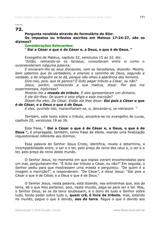Estudo Bíblico: Dízimos e Ofertas, mais poderosos que Deus Pai e Jesus Cristo                    171

-----
72.
     Pergunta recebida através do formulário do Site:
     Os impostos ou tributos escritos em Mateus 17:24-27, são os
dízimos?
     Considerações Relevantes:
     “ Dai a César o que é de César e, a Deus, o que é de Deus. “

      Evangelho de Mateus, capítulo 22, versículos 15 ao 22, diz:
      “Então, retirando-se os fariseus, consultaram entre si como o
surpreenderiam nalguma palavra;
      E enviaram-lhe os seus discípulos, com os herodianos, dizendo: Mestre,
bem sabemos que és verdadeiro, e ensinas o caminho de Deus, segundo a
verdade, e de ninguém se te dá, porque não olhas à aparência dos homens.
      Dize-nos, pois, que te parece? É lícito pagar tributo a César, ou não?
      Jesus, porém, conhecendo a sua malícia, disse: Por que me
experimentais, hipócritas?
      Mostrai-me a moeda do tributo. E eles apresentaram um dinheiro.
      E ele diz-lhes: De quem é esta efígie e esta inscrição?
      Dizem-lhe eles: De César. Então ele lhes disse: Dai pois a César o que
é de César, e a Deus o que é de Deus.
      E eles, ouvindo isto, maravilharam-se, e, deixando-o, se retiraram. “

      Também, este texto sobre o tributo, encontra-se no evangelho de Lucas,
capítulo 20, versículos 19 ao 26.

     Esta frase, “ Dai a César o que é de César e, a Deus, o que é de
Deus “, é empregada, também, como frase de efeito, soando uma finalização
inquestionável referente aos dízimos.

       Essa palavra do Senhor Jesus Cristo, identifica, revela e determina, a
incompatibilidade entre, o ser e o ter, pelo preço do reino dos céus e, o ser e o
ter, pelo preço do reino deste mundo.

     O Senhor Jesus, no momento em que espias vieram encomendados para
um mal, perguntaram-lhe: “É lícito dar tributo a César, ou não?” Em seguida, o
Senhor pediu para que mostrassem uma moeda e perguntou: “De quem é a
imagem e inscrição?”, e responderam: “De César”, e disse Jesus: “Dai pois a
César o que é de César, e a Deus o que é de Deus.”

      O Senhor Jesus, nesta palavra, está dizendo, nas entrelinhas que, aos da
terra, dê o que lhes pertence, pois, neste mundo, paga-se para ser e ter. Mas,
o Senhor Deus, se os da terra soubessem, é o dono de tudo e Senhor sobre
tudo, tendo poder sobre tudo e, quem crê, é livre de tributo, mas, estando
no mundo, pague o que é devido, aos da terra. Pague o que é devido aos


Reprodução e Distribuição: Livres                                               www.blues.lord.nom.br
 