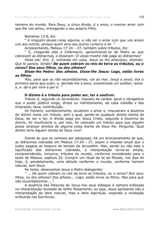 Estudo Bíblico: Dízimos e Ofertas, mais poderosos que Deus Pai e Jesus Cristo                    172

homens do mundo. Para Deus, a única dívida, é o amor, o mesmo amor com
que Ele nos amou, entregando o seu próprio Filho.

      Romanos 13:8, diz:
      “ A ninguém devais coisa alguma, a não ser o amor com que vos ameis
uns aos outros; porque quem ama aos outros cumpriu a lei. “
      Acrescentando, Mateus 17:24 – 27, também sobre tributos, diz:
      “ E, chegando eles a Cafarnaum, aproximando-se de Pedro os que
cobravam as didracmas, e disseram: O vosso mestre não paga as didracmas?
      Disse ele: Sim. E, entrando em casa, Jesus se lhe antecipou, dizendo:
Que te parece, Simão? De quem cobram os reis da terra os tributos, ou o
censo? Dos seus filhos, ou dos alheios?
      Disse-lhe Pedro: Dos alheios. Disse-lhe Jesus: Logo, estão livres
os filhos;
      Mas, para que os não escandalizemos, vai ao mar, lança o anzol, tira o
primeiro peixe que subir, e, abrindo-lhe a boca, encontrarás um estáter; toma-
o, e dá-o por mim e por ti. “

       O dízimo é o tributo para poder ser, ter e usufruir.
       Tributo é, segundo os dicionários: imposto de caráter geral e obrigatório
que o poder público exige, direta ou indiretamente, de cada cidadão e das
empresas; taxa; contribuição.
       Os homens, sorrateiramente, anularam o amor e, impuseram a doutrina
do dízimo como um tributo, sem o qual, perde-se qualquer direito diante de
Deus, de ser e ter. A dívida paga por Jesus Cristo, segundo a doutrina do
dízimo, foi insuficiente e, por isso, foi colocado um tributo para que alguém
possa alcançar direitos de alguma coisa diante de Deus Pai. Pergunta: Qual
direito teria alguém diante do Deus vivo?

       Diante do que se conhece por pesquisas, há um direcionamento de que,
as didracmas cobradas em Mateus 17:24 - 27, sejam o imposto anual que o
judeu pagava ao tesouro do templo de Jerusalém. Mas, sendo ou não este o
significado das didracmas cobradas, a interpretação torna-se ampla,
compreendendo, inclusive, tributos do mundo, conforme considerado para o
texto de Mateus, capítulo 22. Cumprir um ritual da lei de Moisés, nos dias de
hoje, é, paralelamente, uma atitude conforme o mundo, conforme homem
natural, sem Deus.
       No texto, observamos Jesus e Pedro dialogando:
       " ... De quem cobram os reis da terra os tributos, ou o censo? Dos seus
filhos, ou dos alheios? Dos alheios... Logo, estão livres os filhos; Mas para que
não escandalizemos....".
       A essência das Palavras de Jesus nos seus diálogos é sempre enfocada
na interpretação revelada do Velho Testamento, ou seja, Jesus apresenta não a
interpretação da letra natural, mas a letra espiritual, expondo a revelação
embutida nas Escrituras.


Reprodução e Distribuição: Livres                                               www.blues.lord.nom.br
 