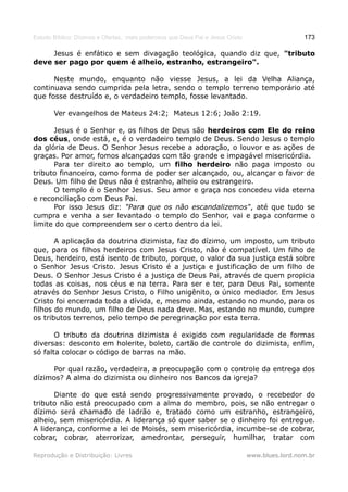 Estudo Bíblico: Dízimos e Ofertas, mais poderosos que Deus Pai e Jesus Cristo                    173

     Jesus é enfático e sem divagação teológica, quando diz que, "tributo
deve ser pago por quem é alheio, estranho, estrangeiro".

      Neste mundo, enquanto não viesse Jesus, a lei da Velha Aliança,
continuava sendo cumprida pela letra, sendo o templo terreno temporário até
que fosse destruído e, o verdadeiro templo, fosse levantado.

       Ver evangelhos de Mateus 24:2; Mateus 12:6; João 2:19.

      Jesus é o Senhor e, os filhos de Deus são herdeiros com Ele do reino
dos céus, onde está, e, é o verdadeiro templo de Deus. Sendo Jesus o templo
da glória de Deus. O Senhor Jesus recebe a adoração, o louvor e as ações de
graças. Por amor, fomos alcançados com tão grande e impagável misericórdia.
      Para ter direito ao templo, um filho herdeiro não paga imposto ou
tributo financeiro, como forma de poder ser alcançado, ou, alcançar o favor de
Deus. Um filho de Deus não é estranho, alheio ou estrangeiro.
      O templo é o Senhor Jesus. Seu amor e graça nos concedeu vida eterna
e reconciliação com Deus Pai.
      Por isso Jesus diz: "Para que os não escandalizemos", até que tudo se
cumpra e venha a ser levantado o templo do Senhor, vai e paga conforme o
limite do que compreendem ser o certo dentro da lei.

       A aplicação da doutrina dizimista, faz do dízimo, um imposto, um tributo
que, para os filhos herdeiros com Jesus Cristo, não é compatível. Um filho de
Deus, herdeiro, está isento de tributo, porque, o valor da sua justiça está sobre
o Senhor Jesus Cristo. Jesus Cristo é a justiça e justificação de um filho de
Deus. O Senhor Jesus Cristo é a justiça de Deus Pai, através de quem propicia
todas as coisas, nos céus e na terra. Para ser e ter, para Deus Pai, somente
através do Senhor Jesus Cristo, o Filho unigênito, o único mediador. Em Jesus
Cristo foi encerrada toda a dívida, e, mesmo ainda, estando no mundo, para os
filhos do mundo, um filho de Deus nada deve. Mas, estando no mundo, cumpre
os tributos terrenos, pelo tempo de peregrinação por esta terra.

       O tributo da doutrina dizimista é exigido com regularidade de formas
diversas: desconto em holerite, boleto, cartão de controle do dizimista, enfim,
só falta colocar o código de barras na mão.

     Por qual razão, verdadeira, a preocupação com o controle da entrega dos
dízimos? A alma do dizimista ou dinheiro nos Bancos da igreja?

      Diante do que está sendo progressivamente provado, o recebedor do
tributo não está preocupado com a alma do membro, pois, se não entregar o
dízimo será chamado de ladrão e, tratado como um estranho, estrangeiro,
alheio, sem misericórdia. A liderança só quer saber se o dinheiro foi entregue.
A liderança, conforme a lei de Moisés, sem misericórdia, incumbe-se de cobrar,
cobrar, cobrar, aterrorizar, amedrontar, perseguir, humilhar, tratar com

Reprodução e Distribuição: Livres                                               www.blues.lord.nom.br
 