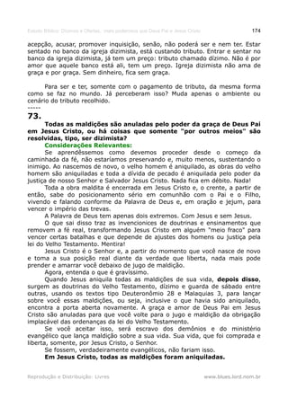 Estudo Bíblico: Dízimos e Ofertas, mais poderosos que Deus Pai e Jesus Cristo                    174

acepção, acusar, promover inquisição, senão, não poderá ser e nem ter. Estar
sentado no banco da igreja dizimista, está custando tributo. Entrar e sentar no
banco da igreja dizimista, já tem um preço: tributo chamado dízimo. Não é por
amor que aquele banco está ali, tem um preço. Igreja dizimista não ama de
graça e por graça. Sem dinheiro, fica sem graça.

      Para ser e ter, somente com o pagamento de tributo, da mesma forma
como se faz no mundo. Já perceberam isso? Muda apenas o ambiente ou
cenário do tributo recolhido.
-----
73.
       Todas as maldições são anuladas pelo poder da graça de Deus Pai
em Jesus Cristo, ou há coisas que somente "por outros meios" são
resolvidas, tipo, ser dizimista?
       Considerações Relevantes:
       Se aprendêssemos como devemos proceder desde o começo da
caminhada da fé, não estaríamos preservando e, muito menos, sustentando o
inimigo. Ao nascemos de novo, o velho homem é aniquilado, as obras do velho
homem são aniquiladas e toda a dívida de pecado é aniquilada pelo poder da
justiça de nosso Senhor e Salvador Jesus Cristo. Nada fica em débito. Nada!
       Toda a obra maldita é encerrada em Jesus Cristo e, o crente, a partir de
então, sabe do posicionamento sério em comunhão com o Pai e o Filho,
vivendo e falando conforme da Palavra de Deus e, em oração e jejum, para
vencer o império das trevas.
       A Palavra de Deus tem apenas dois extremos. Com Jesus e sem Jesus.
       O que sai disso traz as invencionices de doutrinas e ensinamentos que
removem a fé real, transformando Jesus Cristo em alguém "meio fraco" para
vencer certas batalhas e que depende de ajustes dos homens ou justiça pela
lei do Velho Testamento. Mentira!
       Jesus Cristo é o Senhor e, a partir do momento que você nasce de novo
e toma a sua posição real diante da verdade que liberta, nada mais pode
prender e amarrar você debaixo de jugo de maldição.
       Agora, entenda o que é gravíssimo.
       Quando Jesus aniquila todas as maldições de sua vida, depois disso,
surgem as doutrinas do Velho Testamento, dízimo e guarda de sábado entre
outras, usando os textos tipo Deuteronômio 28 e Malaquias 3, para lançar
sobre você essas maldições, ou seja, inclusive o que havia sido aniquilado,
encontra a porta aberta novamente. A graça e amor de Deus Pai em Jesus
Cristo são anuladas para que você volte para o jugo e maldição da obrigação
implacável das ordenanças da lei do Velho Testamento.
       Se você aceitar isso, será escravo dos demônios e do ministério
evangélico que lança maldição sobre a sua vida. Sua vida, que foi comprada e
liberta, somente, por Jesus Cristo, o Senhor.
       Se fossem, verdadeiramente evangélicos, não fariam isso.
       Em Jesus Cristo, todas as maldições foram aniquiladas.


Reprodução e Distribuição: Livres                                               www.blues.lord.nom.br
 