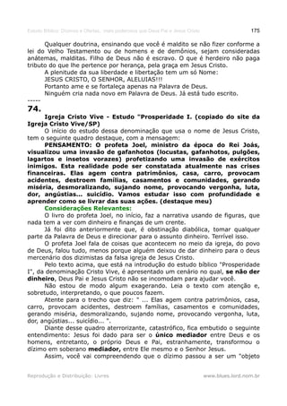 Estudo Bíblico: Dízimos e Ofertas, mais poderosos que Deus Pai e Jesus Cristo                    175

      Qualquer doutrina, ensinando que você é maldito se não fizer conforme a
lei do Velho Testamento ou de homens e de demônios, sejam consideradas
anátemas, malditas. Filho de Deus não é escravo. O que é herdeiro não paga
tributo do que lhe pertence por herança, pela graça em Jesus Cristo.
      A plenitude da sua liberdade e libertação tem um só Nome:
      JESUS CRISTO, O SENHOR, ALELUIAS!!!
      Portanto ame e se fortaleça apenas na Palavra de Deus.
      Ninguém cria nada novo em Palavra de Deus. Já está tudo escrito.
-----
74.
      Igreja Cristo Vive - Estudo "Prosperidade I. (copiado do site da
Igreja Cristo Vive/SP)
      O início do estudo dessa denominação que usa o nome de Jesus Cristo,
tem o seguinte quadro destaque, com a mensagem:
      PENSAMENTO: O profeta Joel, ministro da época do Rei Joás,
visualizou uma invasão de gafanhotos (locustas, gafanhotos, pulgões,
lagartos e insetos vorazes) profetizando uma invasão de exércitos
inimigos. Esta realidade pode ser constatada atualmente nas crises
financeiras. Elas agem contra patrimônios, casa, carro, provocam
acidentes, destroem famílias, casamentos e comunidades, gerando
miséria, desmoralizando, sujando nome, provocando vergonha, luta,
dor, angústias... suicídio. Vamos estudar isso com profundidade e
aprender como se livrar das suas ações. (destaque meu)
      Considerações Relevantes:
      O livro do profeta Joel, no início, faz a narrativa usando de figuras, que
nada tem a ver com dinheiro e finanças de um crente.
      Já foi dito anteriormente que, é obstinação diabólica, tomar qualquer
parte da Palavra de Deus e direcionar para o assunto dinheiro. Terrível isso.
      O profeta Joel fala de coisas que acontecem no meio da igreja, do povo
de Deus, falou tudo, menos porque alguém deixou de dar dinheiro para o deus
mercenário dos dizimistas da falsa igreja de Jesus Cristo.
      Pelo texto acima, que está na introdução do estudo bíblico "Prosperidade
I", da denominação Cristo Vive, é apresentado um cenário no qual, se não der
dinheiro, Deus Pai e Jesus Cristo não se incomodam para ajudar você.
      Não estou de modo algum exagerando. Leia o texto com atenção e,
sobretudo, interpretando, o que poucos fazem.
      Atente para o trecho que diz: " ... Elas agem contra patrimônios, casa,
carro, provocam acidentes, destroem famílias, casamentos e comunidades,
gerando miséria, desmoralizando, sujando nome, provocando vergonha, luta,
dor, angústias... suicídio... ".
      Diante desse quadro aterrorizante, catastrófico, fica embutido o seguinte
entendimento: Jesus foi dado para ser o único mediador entre Deus e os
homens, entretanto, o próprio Deus e Pai, estranhamente, transformou o
dízimo em soberano mediador, entre Ele mesmo e o Senhor Jesus.
      Assim, você vai compreendendo que o dízimo passou a ser um "objeto


Reprodução e Distribuição: Livres                                               www.blues.lord.nom.br
 