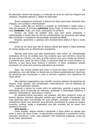 Estudo Bíblico: Dízimos e Ofertas, mais poderosos que Deus Pai e Jesus Cristo                    176

de adoração" dentro das igrejas e é cultuado ao nível do culto às imagens dos
católicos, mudando apenas o "objeto de adoração".

      Quem conseguiria manipular a Palavra de Deus para fazer tamanha obra
maligna, com sutileza e dissimulação?
      Deus, então, deu ao dinheiro a posição de autoridade e poder sobre a
vida das pessoas. O dinheiro substituiu Jesus Cristo. O dízimo passou a ser o
novo mediador. Tudo, sim, tudo, centralizou no dinheiro.
      Tomam um texto do profeta Joel, que tem outro propósito e
interpretação, e fazem dele um terrível amedrontador de ignorantes que talvez
não conheçam a verdadeira interpretação revelada da Bíblia.
      Enganar ignorantes e pessoas sem entendimento bíblico é fácil e muito
vantajoso.

      Ainda há um povo que não se dobrou diante dos ídolos e lobos profanos
de certas igrejas que se denominam evangélicas.

      Apenas, pelo texto que eles apresentam, sem entrar na interpretação
verdadeira do livro do profeta Joel, fica evidente que, sem dinheiro, Deus faz
da sua vida um inferno, um caos, que Ele mesmo cria, pois o poder do dinheiro
é tamanho que, amor de Jesus Cristo, é conversa fiada de crente fanático ou
bobinho, o que Deus quer mesmo é dinheiro. O Deus verdadeiro jamais
levantaria um reino com escravos adoradores de mamom.

     Hoje, nas muitas igrejas que usam o nome de Jesus Cristo e se dizem
evangélicas, mas são falsas, os faraós são os líderes sustentados por doutrinas
de demônios que escravizam o povo e formam impérios com aparência de
"boas obras".

       São espíritos enganadores que mantêm escravos debaixo de doutrinas de
engano. Suas "igrejas" são semelhantes, materialmente, com as catedrais de
Roma. Espiritualmente também.
       Vivemos o tempo da inveja entre os poderosos, gerando a guerra pela
ostentação, para construção de catedrais, exaltando a ostentação idolátrica e
soberba, disfarçada de "para Deus o melhor".
       As cadeiras-tronos dourados, nos púlpitos, são para sentarem como se
fossem deuses, distintos daqueles súditos que estão sendo chicoteados por
suas doutrinas para manutenção de suas cobiças, avarezas e mentiras. São
verdadeiros faraós que possuem seus templos, levantados às custas de sangue
inocente, ovelhas cegas e enganadas que são comidas até os ossos com
aparência de amor.
       Uma pausa ...
       Certa ocasião, estava orando e perguntei a Deus sobre as igrejas que
usam o nome de Jesus Cristo, se denominam evangélicas e acontecem sinais,
expulsam demônios, curas, mas enganam, têm doutrinas malignas, vivem da
lei do Velho Testamento.

Reprodução e Distribuição: Livres                                               www.blues.lord.nom.br
 