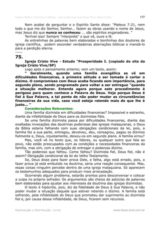 Estudo Bíblico: Dízimos e Ofertas, mais poderosos que Deus Pai e Jesus Cristo                    177

      Nem acabei de perguntar e o Espírito Santo disse: "Mateus 7:21, nem
todo o que me diz Senhor, Senhor... fazem as obras usando o nome de Jesus,
mas Jesus diz que nunca os conheceu ... são espíritos enganadores. "
      Terrível isso! Sempre "interprete" o que vê, ouve e lê.
      As entrelinhas de palavras bem elaboradas e bonitinhas dos doutores da
igreja científica, podem esconder verdadeiras aberrações bíblicas e mandá-lo
para a perdição eterna.
-----
75.
       Igreja Cristo Vive - Estudo "Prosperidade I. (copiado do site da
Igreja Cristo Vive/SP)
       Logo após o pensamento anterior, vem um texto, assim:
       “ Geralmente, quando uma família evangélica se vê em
dificuldades financeiras, a primeira atitude a ser tomada é cortar o
dízimo. O compromisso com Deus acaba ficando sem importância, para
segundo plano, sendo programado para voltar a ser entregue "quando
a situação melhorar. Entenda agora porque este procedimento é
perigoso para quem conhece a Palavra de Deus. Veja porque Deus é
fiel à Sua Palavra, a tal ponto de não poder mudar as circunstâncias
financeiras da sua vida, caso você esteja retendo mais do que lhe é
justo... ”
       Considerações Relevantes:
       Uma família dizimista em dificuldades financeiras? Impossível e estranho,
diante da infalibilidade de Deus para os dizimistas fiéis.
       Se uma família dizimista passa por dificuldades financeiras, diante das
exaltadas invocações das doutrinas poderosas das igrejas malaquianas, o Deus
da Bíblia estaria falhando com suas obrigações condicionais da lei, pois, a
família fez a sua parte, entregou, devolveu, deu, consagrou, pagou os dízimos
fielmente e, Deus, injustamente, deixou-os em segundo plano. A família errou?
       Mas, você vê no texto que, os líderes, ou qualquer outro que fala ao
povo, não estão preocupados com as condições e necessidades financeiras da
família, mas sim, com a obrigação de entregar o poderoso dízimo.
       Tão poderoso que falhou. Como falhou? Dizimista fiel, Deus fiel, não é
assim? Obrigação condicional da lei do Velho Testamento.
       Se, Deus disse para fazer prova Dele, e falha, algo está errado, pois, o
fazer prova já está embutido na doutrina, seria uma reação consequente. Mas,
essas coisas ninguém percebe dentro de uma igreja malaquiana. Só aparecem
os testemunhos adequados para produzir mais arrecadação.
       Ocorrendo algum problema, estarão prontos para desconversar e colocar
a culpa no próprio sofredor. Os argumentos são cheios de astúcias de palavras
bem elaboradas para ajustar aos interesses da doutrina das igrejas dizimistas.
       O texto é hipócrita, pois, diz da fidelidade de Deus à Sua Palavra, e não
poder mudar a situação daquele que estiver retendo o dízimo. A família está
sofrendo, pela infidelidade do Deus que prometeu dar suprimento ao dizimista
fiel e, por causa dessa infidelidade, de Deus, ficaram sem recursos.


Reprodução e Distribuição: Livres                                               www.blues.lord.nom.br
 