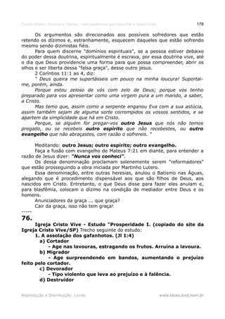 Estudo Bíblico: Dízimos e Ofertas, mais poderosos que Deus Pai e Jesus Cristo                    178

      Os argumentos são direcionados aos possíveis sofredores que estão
retendo os dízimos e, estranhamente, esquecem daqueles que estão sofrendo
mesmo sendo dizimistas fiéis.
      Para quem discerne "domínios espirituais", se a pessoa estiver debaixo
do poder dessa doutrina, espiritualmente é escrava, por essa doutrina vive, até
o dia que Deus providencie uma forma para que possa compreender, abrir os
olhos e ser liberta dessa "falsa graça", desse outro jesus.
      2 Coríntios 11:1 ao 4, diz:
      " Deus queira me suportásseis um pouco na minha loucura! Suportai-
me, porém, ainda.
      Porque estou zeloso de vós com zelo de Deus; porque vos tenho
preparado para vos apresentar como uma virgem pura a um marido, a saber,
a Cristo.
      Mas temo que, assim como a serpente enganou Eva com a sua astúcia,
assim também sejam de alguma sorte corrompidos os vossos sentidos, e se
apartem da simplicidade que há em Cristo.
      Porque, se alguém for pregar-vos outro Jesus que nós não temos
pregado, ou se recebeis outro espírito que não recebestes, ou outro
evangelho que não abraçastes, com razão o sofrereis. "

      Meditando: outro Jesus; outro espírito; outro evangelho.
      Faça a fusão com evangelho de Mateus 7:21 em diante, para entender a
razão de Jesus dizer: "Nunca vos conheci".
      Os dessa denominação proclamam solenemente serem "reformadores"
que estão prosseguindo a obra iniciada por Martinho Lutero.
      Essa denominação, entre outras heresias, anulou o Batismo nas Águas,
alegando que é procedimento dispensável aos que são filhos de Deus, aos
nascidos em Cristo. Entretanto, o que Deus disse para fazer eles anulam e,
para blasfêmia, colocam o dízimo na condição de mediador entre Deus e os
homens.
      Anunciadores da graça ... que graça?
      Cair da graça, isso não tem graça!
-----
76.
      Igreja Cristo Vive - Estudo "Prosperidade I. (copiado do site da
Igreja Cristo Vive/SP) Trecho seguinte do estudo:
      1. A assolação dos gafanhotos. (Jl 1:4)
        a) Cortador
            - Age nas lavouras, estragando os frutos. Arruína a lavoura.
        b) Migrador
            - Age surpreendendo em bandos, aumentando o prejuízo
feito pelo cortador.
        c) Devorador
            - Tipo violento que leva ao prejuízo e à falência.
        d) Destruidor


Reprodução e Distribuição: Livres                                               www.blues.lord.nom.br
 