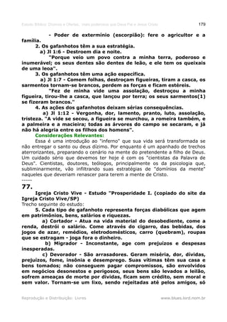Estudo Bíblico: Dízimos e Ofertas, mais poderosos que Deus Pai e Jesus Cristo                    179

               - Poder de extermínio (escorpião): fere o agricultor e a
família.
      2. Os gafanhotos têm a sua estratégia.
        a) Jl 1:6 - Destroem dia e noite.
            "Porque veio um povo contra a minha terra, poderoso e
inumerável; os seus dentes são dentes de leão, e ele tem os queixais
de uma leoa".
      3. Os gafanhotos têm uma ação específica.
         a) Jl 1:7 - Comem folhas, destroçam figueiras, tiram a casca, os
sarmentos tornam-se brancos, perdem as forças e ficam estéreis.
            "Fez de minha vide uma assolação, destroçou a minha
figueira, tirou-lhe a casca, que lançou por terra; os seus sarmentos(1)
se fizeram brancos."
      4. As ações dos gafanhotos deixam sérias consequências.
          a) Jl 1:12 - Vergonha, dor, lamento, pranto, luto, assolação,
tristeza. "A vide se secou, a figueira se murchou, a romeira também, e
a palmeira e a macieira; todas as árvores do campo se secaram, e já
não há alegria entre os filhos dos homens".
      Considerações Relevantes:
      Essa é uma introdução ao "inferno" que sua vida será transformada se
não entregar o santo ou deus dízimo. Por enquanto é um apanhado de trechos
aterrorizantes, preparando o cenário na mente do pretendente a filho de Deus.
Um cuidado sério que devemos ter hoje é com os "cientistas da Palavra de
Deus". Cientistas, doutores, teólogos, principalmente os da psicologia que,
subliminarmente, vão infiltrando suas estratégias de "domínios da mente"
naqueles que deveriam renascer para terem a mente de Cristo.
-----
77.
     Igreja Cristo Vive - Estudo "Prosperidade I. (copiado do site da
Igreja Cristo Vive/SP)
Trecho seguinte do estudo:
     5. Cada tipo de gafanhoto representa forças diabólicas que agem
em patrimônios, bens, salários e riquezas.
        a) Cortador - Atua na vida material do desobediente, come a
renda, destrói o salário. Come através do cigarro, das bebidas, dos
jogos de azar, remédios, eletrodomésticos, carro (quebram), roupas
que se estragam - joga fora o dinheiro.
          b) Migrador - Inconstante, age com prejuízos e despesas
inesperadas.
         c) Devorador - São arrasadores. Geram miséria, dor, dívidas,
prejuízos, fome, insônia e desemprego. Suas vítimas têm sua casa e
bens tomados; não conseguem pagar compromissos, são envolvidos
em negócios desonestos e perigosos, seus bens são levados a leilão,
sofrem ameaças de morte por dívidas, ficam sem crédito, sem moral e
sem valor. Tornam-se um lixo, sendo rejeitadas até pelos amigos, só


Reprodução e Distribuição: Livres                                               www.blues.lord.nom.br
 