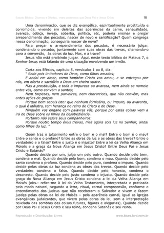 Estudo Bíblico: Dízimos e Ofertas, mais poderosos que Deus Pai e Jesus Cristo                    18

      Uma denominação, que se diz evangélica, espiritualmente prostituída e
corrompida, vivendo em deleites das aparências da carne, sensualidade,
avareza, cobiça, inveja, soberba, política, etc, poderia ensinar e pregar
arrependimento dos pecados, nascer de novo e santificação? Quem congrega
nessa denominação, conseguiria nascer de novo?
      Para pregar o arrependimento dos pecados, é necessário julgar,
condenando o pecador, juntamente com suas obras das trevas, chamando-o
para a conversão, às obras da luz. Mas, e a trave?
      Jesus não está proibindo julgar. Aqui, neste texto bíblico de Mateus 7, o
Senhor Jesus está falando de uma situação envolvendo um irmão.

      Carta aos Efésios, capítulo 5, versículos 1 ao 8, diz:
      “ Sede pois imitadores de Deus, como filhos amados;
      E andai em amor, como também Cristo vos amou, e se entregou por
nós, em oferta e sacrifício a Deus em cheiro suave.
      Mas a prostituição, e toda a impureza ou avareza, nem ainda se nomeie
entre vós, como convém a santos;
      Nem torpezas, nem parvoíces, nem chocarrices, que não convém, mas
antes ações de graças.
      Porque bem sabeis isto: que nenhum fornicário, ou impuro, ou avarento,
o qual é idólatra, tem herança no reino de Cristo e de Deus.
      Ninguém vos engane com palavras vãs, porque por estas coisas vem a
ira de Deus sobre os filhos da desobediência.
      Portanto não sejais seus companheiros.
      Porque noutro tempo éreis trevas, mas agora sois luz no Senhor, andai
como filhos da luz. ”

      Quem traz o julgamento entre o bem e o mal? Entre o bom e o mau?
Entre o santo e o profano? Entre as obras da luz e as obras das trevas? Entre o
verdadeiro e o falso? Entre o justo e o injusto? Entre a lei da Velha Aliança em
Moisés e a graça da Nova Aliança em Jesus Cristo? Entre Deus Pai e Jesus
Cristo e Satanás?
      Quando decide por um, julga um pelo outro. Quando decide pelo bem,
condena o mal. Quando decide pelo bom, condena o mau. Quando decide pelo
santo condena o profano. Quando decide pelo puro, condena o impuro. Quando
decide pelas obras da luz condena as obras das trevas. Quando decide pelo
verdadeiro condena o falso. Quando decide pelo honesto, condena o
desonesto. Quando decide pelo justo condena o injusto. Quando decide pela
graça da Nova Aliança em Jesus Cristo condena a lei da Velha Aliança em
Moisés (obs.: refiro-me à lei do Velho Testamento, interpretada e praticada
pelo modo natural, segundo a letra, ritual, carnal compreensão, conforme o
entendimento dos judeus que não receberam o Salvador e vivem e fazem
justiça pelas obras da lei de Moisés – pela aparência carnal, igual as igrejas
evangélicas judaizantes, que vivem pelas obras da lei, sem a interpretação
revelada das sombras das coisas futuras, figuras e alegorias). Quando decide
por Deus Pai e Jesus Cristo e seu reino, condena Satanás e seu reino.

Reprodução e Distribuição: Livres                                               www.blues.lord.nom.br
 