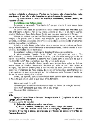 Estudo Bíblico: Dízimos e Ofertas, mais poderosos que Deus Pai e Jesus Cristo                    180

contam miséria e desgraça. Portas se fecham, são despejadas, tudo
que fazem é em vão e são levadas ao alcoolismo e às drogas.
         d) Destruidor - Induz ao suicídio, desastres, morte, pavor, só
restam cinzas.
       Considerações Relevantes:
       Destaquei a expressão "desobediente" porque o texto é para lançar juízo
sobre "não-dizimistas".
       As ações dos tipos de gafanhotos estão direcionadas aos malditos que
não entregam o dízimo. Por favor, releia os itens a), b), c) e d). Nem quando
era incrédulo sem Deus Pai e Jesus Cristo sua vida era esse terror infernal.
       Chega ser irônico que tantos líderes que pregam essa tortura, ao mesmo
tempo, são piores que o ímpio nos negócios que fazem, suas vaidades,
luxúrias, soberbas, acepções, observe os escândalos acontecendo envolvendo
igrejas chamadas evangélicas.
       Há algo errado. Esses gafanhotos parecem estar sem o controle de Deus,
porque estão agindo aleatoriamente e deliberadamente, sobre crentes e não-
crentes, dizimistas e não-dizimistas.
       Centralizam todos os males pela desobediência ao deus dízimo.
       A denominação "Igreja Cristo Vive" se autopromove como "Os
Reformadores", trazendo uma nova doutrina, que não vive pelo jugo da lei do
Velho Testamento. Anularam o Batismo nas Águas com a alegação de que é
"rudimento inútil" dos evangélicos que não vivem pela graça.
       Apenas na introdução deste estudo que apresentam sobre o dízimo,
neste início de cenário tenebroso, debaixo da mão de um Deus tirano e
maligno, vão sendo enfeitiçados e encantados os seus prosélitos e demais
escravos evangélicos da falsa graça, diante de circunstâncias constrangedoras
e aterrorizantes, que nem mesmo um incrédulo ou mais famoso cineasta de
filmes de terror conseguiria produzir.
       Como, se alguém, cortasse seu braço com serrote sem aplicar anestesia
e, falando que amam você e que Deus ama, também.

        Reformadores? Do quê?
        Talvez sejam os reformadores mais hábeis na forma de indução ao erro.
        Você nem perceberá que ficou sem o seu braço.
        São espíritos enganadores!
-----
78.
      Igreja Cristo Vive - Estudo "Prosperidade I. (copiado do site da
Igreja Cristo Vive/SP)
Trecho seguinte do estudo:
      6. Satanás rouba de quatro maneiras.
        a) Jl 1:7 - Assola, destroça, tira a casa, lança por terra.
            "Fez de minha vide uma assolação, destroçou a minha
figueira, tirou-lhe a casca, que lançou por terra; os seus sarmentos se
fizeram brancos."


Reprodução e Distribuição: Livres                                               www.blues.lord.nom.br
 