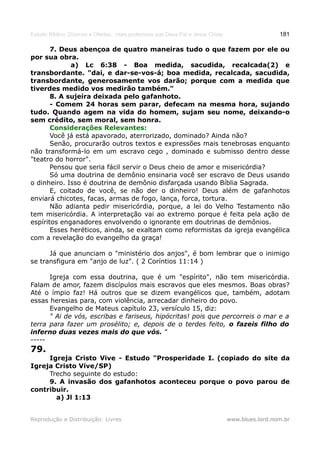 Estudo Bíblico: Dízimos e Ofertas, mais poderosos que Deus Pai e Jesus Cristo                    181

       7. Deus abençoa de quatro maneiras tudo o que fazem por ele ou
por sua obra.
              a) Lc 6:38 - Boa medida, sacudida, recalcada(2) e
transbordante. "dai, e dar-se-vos-á; boa medida, recalcada, sacudida,
transbordante, generosamente vos darão; porque com a medida que
tiverdes medido vos medirão também."
       8. A sujeira deixada pelo gafanhoto.
       - Comem 24 horas sem parar, defecam na mesma hora, sujando
tudo. Quando agem na vida do homem, sujam seu nome, deixando-o
sem crédito, sem moral, sem honra.
       Considerações Relevantes:
       Você já está apavorado, aterrorizado, dominado? Ainda não?
       Senão, procurarão outros textos e expressões mais tenebrosas enquanto
não transformá-lo em um escravo cego , dominado e submisso dentro desse
"teatro do horror".
       Pensou que seria fácil servir o Deus cheio de amor e misericórdia?
       Só uma doutrina de demônio ensinaria você ser escravo de Deus usando
o dinheiro. Isso é doutrina de demônio disfarçada usando Bíblia Sagrada.
       E, coitado de você, se não der o dinheiro! Deus além de gafanhotos
enviará chicotes, facas, armas de fogo, lança, forca, tortura.
       Não adianta pedir misericórdia, porque, a lei do Velho Testamento não
tem misericórdia. A interpretação vai ao extremo porque é feita pela ação de
espíritos enganadores envolvendo o ignorante em doutrinas de demônios.
       Esses heréticos, ainda, se exaltam como reformistas da igreja evangélica
com a revelação do evangelho da graça!

      Já que anunciam o "ministério dos anjos", é bom lembrar que o inimigo
se transfigura em "anjo de luz". ( 2 Coríntios 11:14 )

      Igreja com essa doutrina, que é um "espírito", não tem misericórdia.
Falam de amor, fazem discípulos mais escravos que eles mesmos. Boas obras?
Até o ímpio faz! Há outros que se dizem evangélicos que, também, adotam
essas heresias para, com violência, arrecadar dinheiro do povo.
      Evangelho de Mateus capítulo 23, versículo 15, diz:
      " Ai de vós, escribas e fariseus, hipócritas! pois que percorreis o mar e a
terra para fazer um prosélito; e, depois de o terdes feito, o fazeis filho do
inferno duas vezes mais do que vós. "
-----
79.
     Igreja Cristo Vive - Estudo "Prosperidade I. (copiado do site da
Igreja Cristo Vive/SP)
     Trecho seguinte do estudo:
     9. A invasão dos gafanhotos aconteceu porque o povo parou de
contribuir.
       a) Jl 1:13


Reprodução e Distribuição: Livres                                               www.blues.lord.nom.br
 