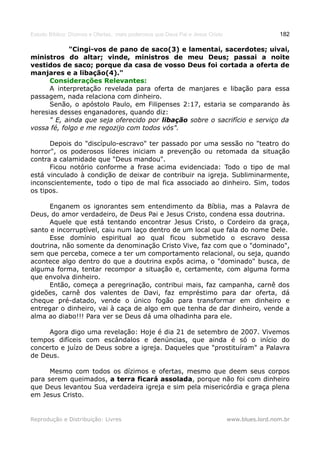 Estudo Bíblico: Dízimos e Ofertas, mais poderosos que Deus Pai e Jesus Cristo                    182

            "Cingi-vos de pano de saco(3) e lamentai, sacerdotes; uivai,
ministros do altar; vinde, ministros de meu Deus; passai a noite
vestidos de saco; porque da casa de vosso Deus foi cortada a oferta de
manjares e a libação(4)."
      Considerações Relevantes:
      A interpretação revelada para oferta de manjares e libação para essa
passagem, nada relaciona com dinheiro.
      Senão, o apóstolo Paulo, em Filipenses 2:17, estaria se comparando às
heresias desses enganadores, quando diz:
      " E, ainda que seja oferecido por libação sobre o sacrifício e serviço da
vossa fé, folgo e me regozijo com todos vós".

      Depois do "discípulo-escravo" ter passado por uma sessão no "teatro do
horror", os poderosos líderes iniciam a prevenção ou retomada da situação
contra a calamidade que "Deus mandou".
      Ficou notório conforme a frase acima evidenciada: Todo o tipo de mal
está vinculado à condição de deixar de contribuir na igreja. Subliminarmente,
inconscientemente, todo o tipo de mal fica associado ao dinheiro. Sim, todos
os tipos.

      Enganem os ignorantes sem entendimento da Bíblia, mas a Palavra de
Deus, do amor verdadeiro, de Deus Pai e Jesus Cristo, condena essa doutrina.
      Aquele que está tentando encontrar Jesus Cristo, o Cordeiro da graça,
santo e incorruptível, caiu num laço dentro de um local que fala do nome Dele.
      Esse domínio espiritual ao qual ficou submetido o escravo dessa
doutrina, não somente da denominação Cristo Vive, faz com que o "dominado",
sem que perceba, comece a ter um comportamento relacional, ou seja, quando
acontece algo dentro do que a doutrina expôs acima, o "dominado" busca, de
alguma forma, tentar recompor a situação e, certamente, com alguma forma
que envolva dinheiro.
      Então, começa a peregrinação, contribui mais, faz campanha, carnê dos
gideões, carnê dos valentes de Davi, faz empréstimo para dar oferta, dá
cheque pré-datado, vende o único fogão para transformar em dinheiro e
entregar o dinheiro, vai à caça de algo em que tenha de dar dinheiro, vende a
alma ao diabo!!! Para ver se Deus dá uma olhadinha para ele.

     Agora digo uma revelação: Hoje é dia 21 de setembro de 2007. Vivemos
tempos difíceis com escândalos e denúncias, que ainda é só o início do
concerto e juízo de Deus sobre a igreja. Daqueles que "prostituíram" a Palavra
de Deus.

      Mesmo com todos os dízimos e ofertas, mesmo que deem seus corpos
para serem queimados, a terra ficará assolada, porque não foi com dinheiro
que Deus levantou Sua verdadeira igreja e sim pela misericórdia e graça plena
em Jesus Cristo.


Reprodução e Distribuição: Livres                                               www.blues.lord.nom.br
 