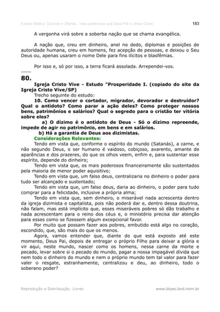 Estudo Bíblico: Dízimos e Ofertas, mais poderosos que Deus Pai e Jesus Cristo                    183

        A vergonha virá sobre a soberba nação que se chama evangélica.

      A nação que, creu em dinheiro, anel no dedo, diplomas e posições de
autoridade humana, creu em homens, fez acepção de pessoas, e deixou o Seu
Deus ou, apenas usaram o nome Dele para fins ilícitos e blasfêmias.

        Por isso e, só por isso, a terra ficará assolada. Arrependei-vos.
-----
80.
       Igreja Cristo Vive - Estudo "Prosperidade I. (copiado do site da
Igreja Cristo Vive/SP)
       Trecho seguinte do estudo:
       10. Como vencer o cortador, migrador, devorador e destruidor?
Qual o antídoto? Como parar a ação deles? Como proteger nossos
bens, patrimônios e salários? Qual o segredo para o cristão ter vitória
sobre eles?
          a) O dízimo é o antídoto de Deus - Só o dízimo repreende,
impede de agir no patrimônio, em bens e em salários.
         b) Há a garantia de Deus aos dizimistas.
       Considerações Relevantes:
       Tendo em vista que, conforme o espírito do mundo (Satanás), a carne, e
não segundo Deus, o ser humano é vaidoso, cobiçoso, avarento, amante de
aparências e dos prazeres, do que os olhos veem, enfim e, para sustentar esse
espírito, depende do dinheiro;
       Tendo em vista que, os mais poderosos financeiramente são sustentados
pela maioria de menor poder aquisitivo;
       Tendo em vista que, um falso deus, centralizaria no dinheiro o poder para
tudo ser alcançado e sustentado;
       Tendo em vista que, um falso deus, daria ao dinheiro, o poder para tudo
comprar para a felicidade, inclusive a própria alma;
       Tendo em vista que, sem dinheiro, o miserável nada acrescenta dentro
da igreja dizimista e capitalista, pois não poderá dar e, dentro dessa doutrina,
não falam, mas está implícito que, esses miseráveis pobres só dão trabalho e
nada acrescentam para o reino dos céus e, o ministério precisa dar atenção
para esses como se fizessem algum excepcional favor.
       Por muito que possam fazer aos pobres, embutido está algo no coração,
escondido, que, são mais do que os menos.
       Agora, vamos entender que, diante do que está exposto até este
momento, Deus Pai, depois de entregar o próprio Filho para deixar a glória e
vir aqui, neste mundo, nascer como os homens, nessa carne da morte e
pecado, levar sobre si o pecado do mundo, pagar a nossa impagável dívida que
nem todo o dinheiro do mundo e nem o próprio mundo tem tal valor para fazer
valer o resgate, estranhamente, centralizou e deu, ao dinheiro, todo o
soberano poder?



Reprodução e Distribuição: Livres                                               www.blues.lord.nom.br
 
