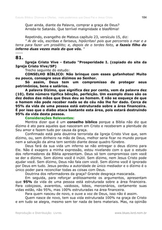 Estudo Bíblico: Dízimos e Ofertas, mais poderosos que Deus Pai e Jesus Cristo                    184

       Quer ainda, diante da Palavra, comprar a graça de Deus?
       Arreda-te Satanás. Que terrível malignidade e blasfêmia!

      Repetindo, evangelho de Mateus capítulo 23, versículo 15, diz:
      " Ai de vós, escribas e fariseus, hipócritas! pois que percorreis o mar e a
terra para fazer um prosélito; e, depois de o terdes feito, o fazeis filho do
inferno duas vezes mais do que vós. "
-----
81.
      Igreja Cristo Vive - Estudo "Prosperidade I. (copiado do site da
Igreja Cristo Vive/SP)
      Trecho seguinte do estudo:
      CONSELHO BÍBLICO: Não brinque com esses gafanhotos! Muito
ou pouco, consagre seus dízimos ao Senhor.
      Só assim, Deus tem um compromisso de proteger seus
patrimônios, bens e salários.
      A palavra Dízimo, que significa dez por cento, vem da palavra dez
(10). Este número tipifica bênção, perfeição. Um exemplo disso são os
dez dedos das mãos que Deus deu ao homem. E não se esqueça de que
o homem não pode receber nada se do céu não lhe for dado. Cerca de
95% da vida de uma pessoa está estruturada sobre a área financeira.
É por isso que o diabo ataca bastante esta área, pois estará destruindo
95% da vida desta pessoa.
      Considerações Relevantes:
      Mentira dizer que é um conselho bíblico porque a Bíblia não diz que
dízimo é ato para aqueles que nasceram em Cristo e receberam a plenitude de
Seu amor e fazem tudo por causa da graça.
      Confirmado está pela doutrina terrorista da Igreja Cristo Vive que, sem
dízimo, ou, sem dinheiro na mão de Deus, melhor seria ficar no mundo porque
nem a salvação da alma tem sentido diante desse quadro fúnebre.
      Deus fará da sua vida um inferno se não entregar o deus dízimo para
Ele. Não é exagero a minha expressão, estou nivelando com o que o estudo
dos reformadores da Bíblia apresentam. Deus só tem compromisso com você
se der o dízimo. Sem dízimo você é inútil. Sem dízimo, nem Jesus Cristo pode
ajudar você. Sem dízimo, Deus não fala com você. Sem dízimo você é ignorado
por Deus em tudo. Jesus perdeu a autoridade de único mediador e o dízimo é o
único poder para reconciliar todas as coisas com Deus.
      Doutrina dos reformadores da graça? Grande desgraça mascarada.
      Em seguida, para reforçar ardilosamente os argumentos, apresentam
que 95% da vida de uma pessoa está estruturada sobre a área financeira.
Para cobiçosos, avarentos, vaidosos, lobos, mercenários, certamente suas
vidas estão, não 95%, mas 100% estruturadas na área financeira.
      Para quem nasceu de novo, e ouve a voz de Deus, isso não é assim.
      Quem nasce de novo, tem sua vida estruturada 100% na graça de Cristo
e em tudo se alegra, mesmo sem ter nada de bens materiais. Mas, na opinião


Reprodução e Distribuição: Livres                                               www.blues.lord.nom.br
 