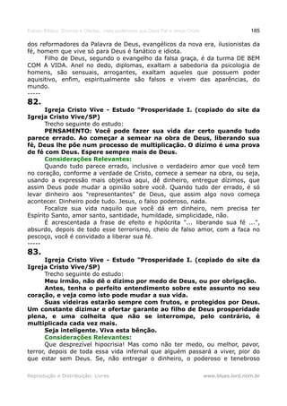 Estudo Bíblico: Dízimos e Ofertas, mais poderosos que Deus Pai e Jesus Cristo                    185

dos reformadores da Palavra de Deus, evangélicos da nova era, ilusionistas da
fé, homem que vive só para Deus é fanático e idiota.
      Filho de Deus, segundo o evangelho da falsa graça, é da turma DE BEM
COM A VIDA. Anel no dedo, diplomas, exaltam a sabedoria da psicologia de
homens, são sensuais, arrogantes, exaltam aqueles que possuem poder
aquisitivo, enfim, espiritualmente são falsos e vivem das aparências, do
mundo.
-----
82.
       Igreja Cristo Vive - Estudo "Prosperidade I. (copiado do site da
Igreja Cristo Vive/SP)
       Trecho seguinte do estudo:
       PENSAMENTO: Você pode fazer sua vida dar certo quando tudo
parece errado. Ao começar a semear na obra de Deus, liberando sua
fé, Deus lhe põe num processo de multiplicação. O dízimo é uma prova
de fé com Deus. Espere sempre mais de Deus.
       Considerações Relevantes:
       Quando tudo parece errado, inclusive o verdadeiro amor que você tem
no coração, conforme a verdade de Cristo, comece a semear na obra, ou seja,
usando a expressão mais objetiva aqui, dê dinheiro, entregue dízimos, que
assim Deus pode mudar a opinião sobre você. Quando tudo der errado, é só
levar dinheiro aos "representantes" de Deus, que assim algo novo começa
acontecer. Dinheiro pode tudo. Jesus, o falso poderoso, nada.
       Focalize sua vida naquilo que você dá em dinheiro, nem precisa ter
Espírito Santo, amor santo, santidade, humildade, simplicidade, não.
       É acrescentada a frase de efeito e hipócrita "... liberando sua fé ...",
absurdo, depois de todo esse terrorismo, cheio de falso amor, com a faca no
pescoço, você é convidado a liberar sua fé.
-----
83.
       Igreja Cristo Vive - Estudo "Prosperidade I. (copiado do site da
Igreja Cristo Vive/SP)
       Trecho seguinte do estudo:
       Meu irmão, não dê o dízimo por medo de Deus, ou por obrigação.
       Antes, tenha o perfeito entendimento sobre este assunto no seu
coração, e veja como isto pode mudar a sua vida.
       Suas videiras estarão sempre com frutos, e protegidos por Deus.
Um constante dizimar e ofertar garante ao filho de Deus prosperidade
plena, e uma colheita que não se interrompe, pelo contrário, é
multiplicada cada vez mais.
       Seja inteligente. Viva esta bênção.
       Considerações Relevantes:
       Que desprezível hipocrisia! Mas como não ter medo, ou melhor, pavor,
terror, depois de toda essa vida infernal que alguém passará a viver, pior do
que estar sem Deus. Se, não entregar o dinheiro, o poderoso e tenebroso

Reprodução e Distribuição: Livres                                               www.blues.lord.nom.br
 