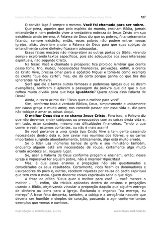 Estudo Bíblico: Dízimos e Ofertas, mais poderosos que Deus Pai e Jesus Cristo                    187

       O convite-laço é sempre o mesmo. Você foi chamado para ser nobre.
       Que pena, aqueles que pelo espírito do mundo, ensinam Bíblia, jamais
entenderão e nem poderão viver a verdadeira nobreza de Jesus Cristo em sua
existência ainda terrena. A Palavra de Deus diz que os pobres, financeiramente
falando, sempre existirão, então, esses pobres não podem entrar nessas
igrejas, aliás, deveriam anular a Palavra de Deus para que suas cobiças de
entendimento sobre dinheiro ficassem adequadas.
       Esses falsos mestres não interpretam as outras partes da Bíblia, vivendo
sempre explorando textos específicos, pois são adequados aos seus interesses
espirituais, não segundo Cristo.
       Na frase: Você é chamado a prosperar, fica proibido lembrar que crente
passa fome, frio, nudez, necessidades financeiras, provações, enfim, o crente
da Cristo Vive, precisa olhar para o apóstolo Miguel e tomá-lo como exemplo
de crente "que deu certo", mas, ele dá certo porque ganha do que tira dos
ignorantes na Palavra.
       Será que ele e tantas outras famosas e poderosas igrejas que se dizem
evangélicas, lembram e aplicam a passagem da palavra que diz que o que
colheu muito dividiu para que haja igualdade? Quem aplica essa Palavra de
Deus?
       Ainda, o texto acima diz: "Deus quer o melhor para você".
       Sim, conforme toda a verdade Bíblica, Deus, simplesmente e unicamente
por causa graça e muito amor, nos concede passar por essa vida e, diz para
não cobiçar e amar as coisas daqui.
       O melhor Deus deu e se chama Jesus Cristo. Fora isso, a Palavra diz
que não devemos andar cobiçosos ou preocupados com as coisas desta vida e,
em tudo, estar contente, mesmo nas dificuldades financeiras. Tendo o que
comer e vestir estamos contentes, ou não é mais assim?
       Se você pertence a uma igreja tipo Cristo Vive e tem gente passando
necessidade dentro dela e, tem caviar nas reuniões dos líderes, e os carros
importados surgindo abundantemente, biblicamente, algo está muito errado.
       Se o líder usa inúmeros ternos de grife e seu ministério também,
enquanto alguém está em necessidade de roupa, certamente algo muito
errado acontece ali, naquele lugar.
       Se, usar a Palavra de Deus conforme pregam e ensinam, então, nessa
igreja é impossível ter alguém pobre, não é mesmo? Hipócritas!
       Mas, é que esses ensinos e pregações não são questionados e
considerados os seus resultados. Certamente, ricos ficam os dominadores e
usurpadores do povo e, outros, recebem riquezas por causa do pacto espiritual
que tem com o meio. Quem discerne coisas espirituais sabe o que digo.
       A frase de efeito "Deus quer o melhor para você ... você merece o
melhor ... ", enfim, são triviais aplicados dentro de ensinos e pregações
usando a Bíblia, objetivando vincular a proporção daquilo que alguém entrega
de dinheiro ou bens para a igreja. Excitando o engano: "eu mereço, eu
mereço" A frase feita desperta, também, a cobiça e a arrogância naquele que
deveria ser humilde e simples de coração, passando a agir conforme tantos
exemplos que vemos e ouvimos.

Reprodução e Distribuição: Livres                                               www.blues.lord.nom.br
 