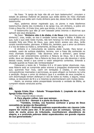 Estudo Bíblico: Dízimos e Ofertas, mais poderosos que Deus Pai e Jesus Cristo                    188

      Na frase: "A igreja de hoje não dá um bom testemunho", vinculam o
estado de pobreza material de pessoas que estão dentro do meio chamado
evangélico e que estão sem muito dinheiro para dar, dessa forma não dão bom
testemunho.
      Aqui, podemos deixar registrado que, os piores e mais blasfemos
testemunhos diante dos incrédulos é da igreja rica, em dinheiro, e pobre em
Cristo e Deus Pai. A Cristo Vive, pelo que lemos, é rica, em dinheiro.
      O testemunho que dão já vem baseado pelos ensinos e doutrinas que
aplicam aos seus discípulos.
      Na frase: "Dinheiro não é do diabo, é de Deus (não devemos amar o
dinheiro)", oras, então, se isso é verdade vamos rasgar a Bíblia. A Bíblia diz
que, tudo o que está neste mundo, não tem herança no reino dos céus, única
exceção feita aos filhos de Deus, que, para terem acesso aos céus, terão
corpos transformados, gloriosos. A Bíblia diz, também, que o amor ao dinheiro
é a raiz de todos os males e, certamente, de Deus não é.
      O dinheiro é o instrumento do sistema deste mundo. Para torcer a
verdade, usam da sutileza diabólica, terrena, com a frase tão conhecida no
meio chamado evangélico: "não devemos amar o dinheiro", para tentar
confundir e dar entendimento contrário à Palavra de Deus. Se é de Deus,
então, deve ser desejado. Mas a Palavra de Deus diz que não devemos ir atrás
dessas coisas, tendo o que comer e vestir estejamos contentes. Entende a
situação quando as frases são reinterpretadas?
      Colocaram o texto de 1 Timóteo 6:9 e 10 para tentar dissimular, mas,
essa Palavra está se cumprindo pelos ensinos e pregações diretamente neles
que, querendo ficar ricos, caem em tentações e ciladas, e em muitas
concupiscências insensatas e perniciosas, as quais afogam os homens na ruína
e perdição. Porque o amor do dinheiro (que é a verdade de seus corações e,
com dissimulação tentam disfarçar) é raiz de todos os males; e alguns, nessa
cobiça, se desviaram da fé e a si mesmos se atormentaram com muitas dores.
      Assim, os ensinos sobre prosperidade torcendo a verdade da Bíblia, se
cumprem nesses versículos acima.
-----
85.
     Igreja Cristo Vive - Estudo "Prosperidade I. (copiado do site da
Igreja Cristo Vive/SP)
     Trecho seguinte desse estudo:
     4. Para alguém colher, tem que semear.
       a) II Co 8:1 - Semear é a parte da Graça de Deus.
           "Também, irmãos, vos fazemos conhecer a graça de Deus
concedida às igrejas da Macedônia;"
        b) II Co 8:2 - Profunda pobreza superabundou em riqueza (não
espere ter muito para dar. É do pouco que se começa). "porque, no
meio de muita prova de tribulação, manifestaram abundância de
alegria, e a profunda pobreza deles superabundou em grande riqueza
da sua generosidade."


Reprodução e Distribuição: Livres                                               www.blues.lord.nom.br
 
