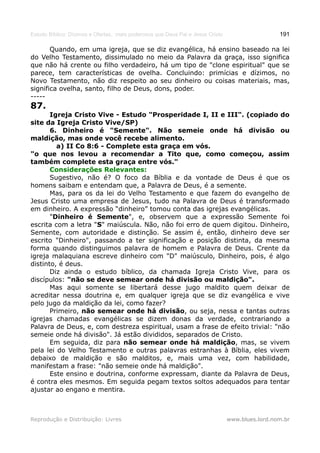 Estudo Bíblico: Dízimos e Ofertas, mais poderosos que Deus Pai e Jesus Cristo                    191

       Quando, em uma igreja, que se diz evangélica, há ensino baseado na lei
do Velho Testamento, dissimulado no meio da Palavra da graça, isso significa
que não há crente ou filho verdadeiro, há um tipo de "clone espiritual" que se
parece, tem características de ovelha. Concluindo: primícias e dízimos, no
Novo Testamento, não diz respeito ao seu dinheiro ou coisas materiais, mas,
significa ovelha, santo, filho de Deus, dons, poder.
-----
87.
       Igreja Cristo Vive - Estudo "Prosperidade I, II e III". (copiado do
site da Igreja Cristo Vive/SP)
       6. Dinheiro é "Semente". Não semeie onde há divisão ou
maldição, mas onde você recebe alimento.
         a) II Co 8:6 - Complete esta graça em vós.
"o que nos levou a recomendar a Tito que, como começou, assim
também complete esta graça entre vós."
       Considerações Relevantes:
       Sugestivo, não é? O foco da Bíblia e da vontade de Deus é que os
homens saibam e entendam que, a Palavra de Deus, é a semente.
       Mas, para os da lei do Velho Testamento e que fazem do evangelho de
Jesus Cristo uma empresa de Jesus, tudo na Palavra de Deus é transformado
em dinheiro. A expressão “dinheiro” tomou conta das igrejas evangélicas.
       "Dinheiro é Semente", e, observem que a expressão Semente foi
escrita com a letra "S" maiúscula. Não, não foi erro de quem digitou. Dinheiro,
Semente, com autoridade e distinção. Se assim é, então, dinheiro deve ser
escrito "Dinheiro", passando a ter significação e posição distinta, da mesma
forma quando distinguimos palavra de homem e Palavra de Deus. Crente da
igreja malaquiana escreve dinheiro com "D" maiúsculo, Dinheiro, pois, é algo
distinto, é deus.
       Diz ainda o estudo bíblico, da chamada Igreja Cristo Vive, para os
discípulos: "não se deve semear onde há divisão ou maldição".
       Mas aqui somente se libertará desse jugo maldito quem deixar de
acreditar nessa doutrina e, em qualquer igreja que se diz evangélica e vive
pelo jugo da maldição da lei, como fazer?
       Primeiro, não semear onde há divisão, ou seja, nessa e tantas outras
igrejas chamadas evangélicas se dizem donas da verdade, contrariando a
Palavra de Deus, e, com destreza espiritual, usam a frase de efeito trivial: "não
semeie onde há divisão". Já estão divididos, separados de Cristo.
       Em seguida, diz para não semear onde há maldição, mas, se vivem
pela lei do Velho Testamento e outras palavras estranhas à Bíblia, eles vivem
debaixo de maldição e são malditos, e, mais uma vez, com habilidade,
manifestam a frase: "não semeie onde há maldição".
       Este ensino e doutrina, conforme expressam, diante da Palavra de Deus,
é contra eles mesmos. Em seguida pegam textos soltos adequados para tentar
ajustar ao engano e mentira.



Reprodução e Distribuição: Livres                                               www.blues.lord.nom.br
 