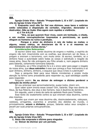 Estudo Bíblico: Dízimos e Ofertas, mais poderosos que Deus Pai e Jesus Cristo                    192

-----
88.
      Igreja Cristo Vive - Estudo "Prosperidade I, II e III". (copiado do
site da Igreja Cristo Vive/SP)
      7. Enquanto você não for fiel nos dízimos, seus bens e salários
estão colocados à disposição do cortador, migrador, devorador e
destruidor. Não se iluda: Eles agem com rapidez e violência.
        a) I Tm 6:9,10
            "Ora, os que querem ficar ricos, caem em tentação, e cilada,
e em muitas concupiscências insensatas e perniciosas, as quais
afogam os homens na ruína e perdição.
            Porque o amor do dinheiro é raiz de todos os males; e
alguns, nessa cobiça, se desviaram da fé e a si mesmos se
atormentaram com muitas dores."
      Considerações Relevantes:
      Já escrevi sobre isso. Sendo doutrina de engano e maldita, o espírito do
engano não tem misericórdia com as ovelhas, que deveriam ser de Deus, e
pregam e ensinam o terrorismo, com muito amor. Já escrevi, também, se o
dinheiro fosse a autoridade sobre todas as coisas e sobretudo o resgate da
nossa alma, Deus Pai não entregaria seu Filho amado e, nem pagaria dinheiro
para Satanás, certamente fulminaria Satanás.
      Entretanto, se o Filho Unigênito foi e é o único valor para pagar o resgate
da nossa alma, que deus estranho é esse que começa a ficar mercenário e só
quer dinheiro, dinheiro, dinheiro, e esquece que Jesus Cristo é a plenitude?
      Faça a pergunta fatal para seus líderes ministeriais e preste muita
atenção na forma como procederão para responder ou, qual estratégia usarão
para responder.
      Pergunte assim: Se eu deixar de entregar o dízimo perderei a
salvação da minha alma?
      Só vou antecipar que aproximadamente, quase todos, dizem sim.
      Quer saber quem ensina essas coisas? Sim, Satanás. Digo isso diante de
Deus, da Sua Palavra, dos céus e dos homens. Isso é doutrina de demônio.
      Em seguida, usam o texto da carta do apóstolo Paulo para Timóteo.
      Esse texto diz exatamente contra os que ensinam essa doutrina, contra
eles mesmos.
      Aqueles que vivem por essa doutrina são, dissimuladamente, cobiçosos,
vaidosos, arrogantes, avarentos e amantes dos deleites do mundo, e
principalmente, amam o dinheiro, porque, Satanás seduz seus corações e
pecam por suas próprias concupiscências.
-----
89.
      Igreja Cristo Vive - Estudo "Prosperidade I, II e III". (copiado do
site da Igreja Cristo Vive/SP)
   1. Deus não empresta o dízimo para ninguém.
      a) Deixar de dizimar por um período.

Reprodução e Distribuição: Livres                                               www.blues.lord.nom.br
 