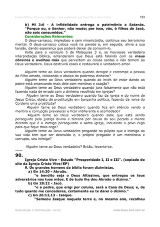 Estudo Bíblico: Dízimos e Ofertas, mais poderosos que Deus Pai e Jesus Cristo                    193

      b) Ml 3:6 - A infidelidade entrega o patrimônio a Satanás.
      "Porque eu, o Senhor, não mudo; por isso, vós, ó filhos de Jacó,
      não sois consumidos."
      Considerações Relevantes:
      O deus-carrasco, impiedoso e sem misericórdia, continua seu terrorismo
mental. O deus-carrasco coloca você na parede e, em seguida, alivia a sua
tensão, dando esperança que poderá deixar de consumi-lo.
      Volte para o versículo 5 de Malaquias 3 e, se houvesse verdadeira
interpretação bíblica, entenderiam que Deus está falando com os maus
obreiros e ovelhas más que pervertem as coisas santas e não temem ao
Deus verdadeiro. Deus destruirá esses e restaurará o verdadeiro amor.

      Alguém teme ao Deus verdadeiro quando denigre e corrompe a pessoa
do Filho amado, colocando-o abaixo do poderoso dinheiro?
      Alguém teme ao Deus verdadeiro quando ao invés de estar dando ao
pobre está arrancando mais dele com mentiras e coação?
      Alguém teme ao Deus verdadeiro quando jura falsamente que não está
fazendo nada de errado com o dinheiro recolhido em igrejas?
       Alguém teme ao Deus verdadeiro quando faz da igreja e do nome de
Jesus Cristo, objeto de prostituição em barganha política, fazendo da noiva do
Cordeiro uma prostituta?
       Alguém teme ao Deus verdadeiro quando fica em silêncio vendo a
mentira e corrupção prevalecer e ficar indiferente e acomodado?
        Alguém teme ao Deus verdadeiro quando sabe que está sendo
perseguido pela justiça divina e terrena por causa do seu pecado e mente
dizendo que é o inimigo perseguindo a santa igreja, induzindo o povo cego
para que fique mais cego?
      Alguém teme ao Deus verdadeiro pregando no púlpito que o inimigo da
sua vida tem que ser destruído e, o próprio pregador é um mentiroso e
corrupto, seu inimigo?

        Alguém teme ao Deus verdadeiro? Então, levante-se.
-----
90.
      Igreja Cristo Vive - Estudo "Prosperidade I, II e III". (copiado do
site da Igreja Cristo Vive/SP)
      9. Os grandes homens da bíblia foram dizimistas.
        a) Gn 14:20 - Abraão.
            "e bendito seja o Deus Altíssimo, que entregou os teus
adversários nas tuas mãos. E de tudo lhe deu Abraão o dízimo."
        b) Gn 28:22 - Jacó.
            "e a pedra, que erigi por coluna, será a Casa de Deus; e, de
tudo quanto me concederes, certamente eu te darei o dízimo."
        c) Gn 26:12,13 - Isaque.
            "Semeou Isaque naquela terra e, no mesmo ano, recolheu


Reprodução e Distribuição: Livres                                               www.blues.lord.nom.br
 