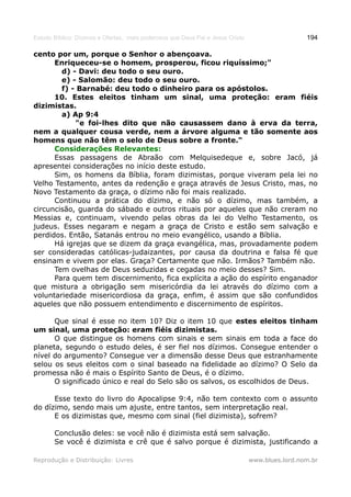 Estudo Bíblico: Dízimos e Ofertas, mais poderosos que Deus Pai e Jesus Cristo                    194

cento por um, porque o Senhor o abençoava.
      Enriqueceu-se o homem, prosperou, ficou riquíssimo;"
        d) - Davi: deu todo o seu ouro.
        e) - Salomão: deu todo o seu ouro.
        f) - Barnabé: deu todo o dinheiro para os apóstolos.
      10. Estes eleitos tinham um sinal, uma proteção: eram fiéis
dizimistas.
        a) Ap 9:4
            "e foi-lhes dito que não causassem dano à erva da terra,
nem a qualquer cousa verde, nem a árvore alguma e tão somente aos
homens que não têm o selo de Deus sobre a fronte."
      Considerações Relevantes:
      Essas passagens de Abraão com Melquisedeque e, sobre Jacó, já
apresentei considerações no início deste estudo.
      Sim, os homens da Bíblia, foram dizimistas, porque viveram pela lei no
Velho Testamento, antes da redenção e graça através de Jesus Cristo, mas, no
Novo Testamento da graça, o dízimo não foi mais realizado.
      Continuou a prática do dízimo, e não só o dízimo, mas também, a
circuncisão, guarda do sábado e outros rituais por aqueles que não creram no
Messias e, continuam, vivendo pelas obras da lei do Velho Testamento, os
judeus. Esses negaram e negam a graça de Cristo e estão sem salvação e
perdidos. Então, Satanás entrou no meio evangélico, usando a Bíblia.
      Há igrejas que se dizem da graça evangélica, mas, provadamente podem
ser consideradas católicas-judaizantes, por causa da doutrina e falsa fé que
ensinam e vivem por elas. Graça? Certamente que não. Irmãos? Também não.
      Tem ovelhas de Deus seduzidas e cegadas no meio desses? Sim.
      Para quem tem discernimento, fica explícita a ação do espírito enganador
que mistura a obrigação sem misericórdia da lei através do dízimo com a
voluntariedade misericordiosa da graça, enfim, é assim que são confundidos
aqueles que não possuem entendimento e discernimento de espíritos.

      Que sinal é esse no item 10? Diz o item 10 que estes eleitos tinham
um sinal, uma proteção: eram fiéis dizimistas.
      O que distingue os homens com sinais e sem sinais em toda a face do
planeta, segundo o estudo deles, é ser fiel nos dízimos. Consegue entender o
nível do argumento? Consegue ver a dimensão desse Deus que estranhamente
selou os seus eleitos com o sinal baseado na fidelidade ao dízimo? O Selo da
promessa não é mais o Espírito Santo de Deus, é o dízimo.
      O significado único e real do Selo são os salvos, os escolhidos de Deus.

      Esse texto do livro do Apocalipse 9:4, não tem contexto com o assunto
do dízimo, sendo mais um ajuste, entre tantos, sem interpretação real.
      E os dizimistas que, mesmo com sinal (fiel dizimista), sofrem?

       Conclusão deles: se você não é dizimista está sem salvação.
       Se você é dizimista e crê que é salvo porque é dizimista, justificando a

Reprodução e Distribuição: Livres                                               www.blues.lord.nom.br
 