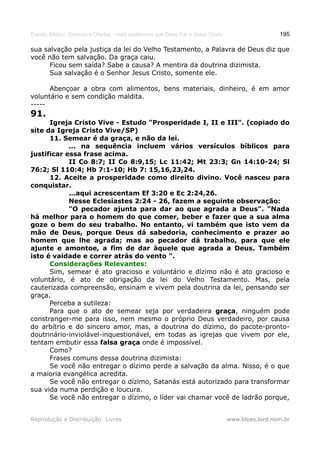 Estudo Bíblico: Dízimos e Ofertas, mais poderosos que Deus Pai e Jesus Cristo                    195

sua salvação pela justiça da lei do Velho Testamento, a Palavra de Deus diz que
você não tem salvação. Da graça caiu.
      Ficou sem saída? Sabe a causa? A mentira da doutrina dizimista.
      Sua salvação é o Senhor Jesus Cristo, somente ele.

      Abençoar a obra com alimentos, bens materiais, dinheiro, é em amor
voluntário e sem condição maldita.
-----
91.
      Igreja Cristo Vive - Estudo "Prosperidade I, II e III". (copiado do
site da Igreja Cristo Vive/SP)
      11. Semear é da graça, e não da lei.
            ... na sequência incluem vários versículos bíblicos para
justificar essa frase acima.
            II Co 8:7; II Co 8:9,15; Lc 11:42; Mt 23:3; Gn 14:10-24; Sl
76:2; Sl 110:4; Hb 7:1-10; Hb 7: 15,16,23,24.
      12. Aceite a prosperidade como direito divino. Você nasceu para
conquistar.
            ...aqui acrescentam Ef 3:20 e Ec 2:24,26.
            Nesse Eclesiastes 2:24 - 26, fazem a seguinte observação:
            "O pecador ajunta para dar ao que agrada a Deus". "Nada
há melhor para o homem do que comer, beber e fazer que a sua alma
goze o bem do seu trabalho. No entanto, vi também que isto vem da
mão de Deus, porque Deus dá sabedoria, conhecimento e prazer ao
homem que lhe agrada; mas ao pecador dá trabalho, para que ele
ajunte e amontoe, a fim de dar àquele que agrada a Deus. Também
isto é vaidade e correr atrás do vento ".
      Considerações Relevantes:
      Sim, semear é ato gracioso e voluntário e dízimo não é ato gracioso e
voluntário, é ato de obrigação da lei do Velho Testamento. Mas, pela
cauterizada compreensão, ensinam e vivem pela doutrina da lei, pensando ser
graça.
      Perceba a sutileza:
      Para que o ato de semear seja por verdadeira graça, ninguém pode
constranger-me para isso, nem mesmo o próprio Deus verdadeiro, por causa
do arbítrio e do sincero amor, mas, a doutrina do dízimo, do pacote-pronto-
doutrinário-inviolável-inquestionável, em todas as igrejas que vivem por ele,
tentam embutir essa falsa graça onde é impossível.
      Como?
      Frases comuns dessa doutrina dizimista:
      Se você não entregar o dízimo perde a salvação da alma. Nisso, é o que
a maioria evangélica acredita.
      Se você não entregar o dízimo, Satanás está autorizado para transformar
sua vida numa perdição e loucura.
      Se você não entregar o dízimo, o líder vai chamar você de ladrão porque,


Reprodução e Distribuição: Livres                                               www.blues.lord.nom.br
 
