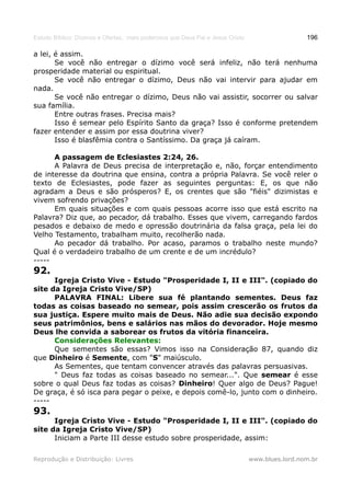 Estudo Bíblico: Dízimos e Ofertas, mais poderosos que Deus Pai e Jesus Cristo                    196

a lei, é assim.
       Se você não entregar o dízimo você será infeliz, não terá nenhuma
prosperidade material ou espiritual.
       Se você não entregar o dízimo, Deus não vai intervir para ajudar em
nada.
       Se você não entregar o dízimo, Deus não vai assistir, socorrer ou salvar
sua família.
       Entre outras frases. Precisa mais?
       Isso é semear pelo Espírito Santo da graça? Isso é conforme pretendem
fazer entender e assim por essa doutrina viver?
       Isso é blasfêmia contra o Santíssimo. Da graça já caíram.

      A passagem de Eclesiastes 2:24, 26.
      A Palavra de Deus precisa de interpretação e, não, forçar entendimento
de interesse da doutrina que ensina, contra a própria Palavra. Se você reler o
texto de Eclesiastes, pode fazer as seguintes perguntas: E, os que não
agradam a Deus e são prósperos? E, os crentes que são "fiéis" dizimistas e
vivem sofrendo privações?
      Em quais situações e com quais pessoas acorre isso que está escrito na
Palavra? Diz que, ao pecador, dá trabalho. Esses que vivem, carregando fardos
pesados e debaixo de medo e opressão doutrinária da falsa graça, pela lei do
Velho Testamento, trabalham muito, recolherão nada.
      Ao pecador dá trabalho. Por acaso, paramos o trabalho neste mundo?
Qual é o verdadeiro trabalho de um crente e de um incrédulo?
-----
92.
      Igreja Cristo Vive - Estudo "Prosperidade I, II e III". (copiado do
site da Igreja Cristo Vive/SP)
      PALAVRA FINAL: Libere sua fé plantando sementes. Deus faz
todas as coisas baseado no semear, pois assim crescerão os frutos da
sua justiça. Espere muito mais de Deus. Não adie sua decisão expondo
seus patrimônios, bens e salários nas mãos do devorador. Hoje mesmo
Deus lhe convida a saborear os frutos da vitória financeira.
      Considerações Relevantes:
      Que sementes são essas? Vimos isso na Consideração 87, quando diz
que Dinheiro é Semente, com "S" maiúsculo.
      As Sementes, que tentam convencer através das palavras persuasivas.
      " Deus faz todas as coisas baseado no semear...". Que semear é esse
sobre o qual Deus faz todas as coisas? Dinheiro! Quer algo de Deus? Pague!
De graça, é só isca para pegar o peixe, e depois comê-lo, junto com o dinheiro.
-----
93.
      Igreja Cristo Vive - Estudo "Prosperidade I, II e III". (copiado do
site da Igreja Cristo Vive/SP)
      Iniciam a Parte III desse estudo sobre prosperidade, assim:

Reprodução e Distribuição: Livres                                               www.blues.lord.nom.br
 