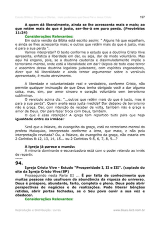 Estudo Bíblico: Dízimos e Ofertas, mais poderosos que Deus Pai e Jesus Cristo                    197

      A quem dá liberalmente, ainda se lhe acrescenta mais e mais; ao
que retém mais do que é justo, ser-lhe-á em pura perda. (Provérbios
11:24)
      Considerações Relevantes:
      Em outra versão da Bíblia está escrito assim: " Alguns há que espalham,
e ainda se lhes acrescenta mais; e outros que retêm mais do que é justo, mas
é para a sua perda ".
      Vamos interpretar? O texto conforme o estudo que a doutrina Cristo Vive
apresenta, enfatiza a liberdade em dar, ou seja, dar de modo voluntário. Mas
aqui há engano, pois, se a doutrina cauteriza e dissimuladamente impõe o
terrorismo mental, onde está a liberalidade em dar? Depois de todo esse terror
e assombro dessa doutrina legalista judaizante, com espíritos enganadores,
dizer que há liberalidade e ainda tentar argumentar sobre o versículo
apresentado, é muito atrevimento.

      A liberdade e voluntariedade real e verdadeira, conforme Cristo, não
permite qualquer insinuação de que Deus tenha obrigado você a dar alguma
coisa, mas, sim, por amor sincero e coração voluntário sem terrorismo
subliminar.
      O versículo acima diz: "...outros que retêm mais do que é justo, mas é
para a sua perda". Quem avalia essa justa medida? Dar debaixo de terrorismo
não é graça. Dar, com intenção de receber de volta, também não é graça e
amor de Deus. Dar para fazer troca com Deus, também.
      O que é essa retenção? A igreja tem repartido tudo para que haja
igualdade entre os irmãos?

      Será que a Palavra, do evangelho da graça, está no terrorismo mental do
profeta Malaquias, interpretado conforme a letra, que mata, e não pela
interpretação revelada? Ou, a Palavra, do evangelho da graça, não estaria em
2 Coríntios 8:12, 13, 14, 15... ou 2 Coríntios 9:5, 6, 7, 8, 9...?

      A igreja já parece o mundo:
      A minoria dominante e escravizadora está com o poder retendo ao invés
de repartir.
-----
94.
      Igreja Cristo Vive - Estudo "Prosperidade I, II e III". (copiado do
site da Igreja Cristo Vive/SP)
      Prosseguindo nesta Parte III ... É por falta de conhecimento que
muitas pessoas não usufruem da abundância da riqueza do universo.
Deus é próspero, abundante, farto, completo e pleno. Deus pode abrir
perspectivas de negócios e de realizações. Pode liberar bênçãos
retidas, abrir portas fechadas, se o Seu povo ouvir a sua voz e
obedecer.
      Considerações Relevantes:


Reprodução e Distribuição: Livres                                               www.blues.lord.nom.br
 