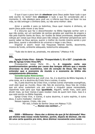Estudo Bíblico: Dízimos e Ofertas, mais poderosos que Deus Pai e Jesus Cristo                    198

      O que é que o povo tem de obedecer para Deus poder fazer tudo o que
está escrito no texto? Este obedecer é tudo o que foi considerado até o
momento. E, não obedece para você ver, o inferno que Deus vai fazer na sua
vida, se não entregar o Dinheiro Dele, ou não seria melhor: dele.

      Amor e perdão é para os bobinhos, Deus quer mesmo é dinheiro, só
assim Deus pode mover a seu favor.
      É o discurso que faz o desconhecedor na Bíblia Sagrada sonhar com o
que não existe, ser um sonhador de sonhos gerados por espíritos de engano e
não pelo Espírito Santo de Deus, ter ilusões de falsas promessas, despertando
cobiças por coisas que Deus disse para não cobiçar, alimentar perspectivas sem
querer saber se Deus aprova, querer o melhor do mundo mesmo sendo o pior
para Deus, querer a abundância do universo e negar o seu Deus.
      Enganar é assim: tocar nas fraquezas falando bonito, docemente,
música de fundo, ambiente adequado, testemunho adequado.

        “Tudo isto te darei se, prostrado, me adorares.” (Mateus 4:9)
-----
95.
       Igreja Cristo Vive - Estudo "Prosperidade I, II e III". (copiado do
site da Igreja Cristo Vive/SP)
       Prosseguindo nessa Parte III... 1. A resposta certa aos
questionamentos gerados por causa dos tempos difíceis que o mundo
atravessa na área econômica, vem do coração de Deus. Ele nos faz
entender que a economia do mundo e a economia da bíblia são
completamente diferentes.
       Considerações Relevantes:
       Depende da doutrina que você vive. Se, é a doutrina da Bíblia Sagrada, é
uma coisa, se é a doutrina da Cristo Vive e outras, é outra.
       Se, é pela doutrina da Cristo Vive, e tantas outras chamadas evangélicas,
você está igual ao mundo. Deus não fala de economia, Deus fala de irmãos
que em amor sustentam uns aos outros e ninguém passa necessidade,
repartindo tudo para que haja igualdade. Alguém, tendo mais, será para
dividir mais, se tiver menos é para receber mais de quem tem mais. Isso é o
que está escrito na Bíblia Sagrada.
       Igreja Cristo Vive, e outras, é outra doutrina, é outro espírito, é outro
deus, é outro mediador: mamom
       Nesses lugares, Cristo, não vive.
               Por isso, a frase do Senhor Jesus em Mateus 7:23:
                           “ ... Nunca vos conheci ...”
-----
96.
      IIGD – RRSoares - Devo dar o dízimo do que já foi dizimado? Meu
pai dizima toda nossa renda familiar, porém, depois de dizimar, ele me
dá uma certa quantia pra mim, devo dizimar novamente uma renda

Reprodução e Distribuição: Livres                                               www.blues.lord.nom.br
 