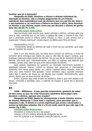 Estudo Bíblico: Dízimos e Ofertas, mais poderosos que Deus Pai e Jesus Cristo                    199

familiar que já é dizimada?
     Resposta da IIGD: Devolver o dízimo é atitude individual de
adoração ao Senhor, não o simples pagamento de um tributo
espiritual. Sua subsistência vem do dinheiro que seu pai lhe dá. Esse é
o seu sustento e, se você leva a Palavra de Deus a sério, deve devolver
ao Senhor o seu dízimo, assim como seu pai devolve o dízimo do ganho
dele (Gn 28.22; Pv 3.10).
     Considerações Relevantes:
     Nas Escrituras está escrito que, quem entrega o dízimo, entrega pela sua
casa e, não, somente por si, no caso, o cabeça da casa, o marido e pai. Isso
que é ensinado acima é tributo sobre tributo. E mais, o que ensina usa a
expressão “tributo espiritual”, existe algum na Bíblia para filho de Deus?

     Deuteronômio 14:22
     “Certamente darás os dízimos de todo o fruto da tua semente, que cada
ano se recolher do campo.”

       Este é um dos textos que, se fosse para cumprir os dízimos, o fruto da
semente seria entregue por todos da casa e, não fala de algum resíduo, que
implique cobrança sobre outros da família. Se um pai dá do sustento de toda a
família, não teria que, individualmente, um filho ou esposa, dar daquilo que
recebeu, sendo esse valor do que já foi descontado do dízimo.
       Isso parece esperteza do governo ou mercado mercenário quando a
legislação precisa intervir contra os abusos dos governos e mercadores
espertos, com taxas sobre taxas, ou, cobrar imposto sobre imposto, mais de
uma vez, pelo mesmo fato gerador. Inclui também, aqui, quando ensinam
sobre dar o dízimo do bruto ou do líquido que recebe. Normalmente, para
abuso, dizem que se deve dizimar do bruto.
       Enfim, quando algo está errado na essência, tudo o que vem depois é só
abuso, confusão e perdição, pois, o espírito do engano é quem faz a doutrina
dizimista.
-----
97.
     IIGD – RRSoares - A paz querido missionário, gostaria de saber
se tem como eu sair da crise financeira (demônio devorador) sem
devolver o dízimo, apenas com oração?
     Resposta da IIGD: Basta ler atentamente o texto clássico acerca
do dízimo, Malaquias 3 (leia todo o capítulo), para perceber que a
resposta é não. O dízimo é a arma espiritual que anula o devorador e
aciona as bênçãos celestes. Ele é a fé em ação, pois fé que não age é fé
morta (Tg 2.26).
     Considerações Relevantes:
     Percebem a mistura da lei e da graça?
     Colocar a fé em prática através da obrigação da lei.
     Com fé, praticar a lei. Receberá a benção pela fé, na lei?

Reprodução e Distribuição: Livres                                               www.blues.lord.nom.br
 