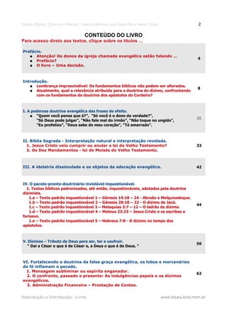 Estudo Bíblico: Dízimos e Ofertas, mais poderosos que Deus Pai e Jesus Cristo                    2

                                   CONTEÚDO DO LIVRO
Para acesso direto aos textos, clique sobre os títulos ...

Prefácio.
   ● Atenção! Os donos da igreja chamada evangélica estão falando …
                                                                                                 4
   ● Prefácio?
   ● O livro – Uma decisão.



Introdução.
   ● Lembrança imprescindível: Os fundamentos bíblicos não podem ser alterados.
                                                                                                 8
   ● Atualmente, qual a relevância atribuída para a doutrina do dízimo, confrontando
      com os fundamentos da doutrina dos apóstolos do Cordeiro?



I. A poderosa doutrina evangélica das frases de efeito.
    ● “Quem você pensa que é?”, “Só você é o dono da verdade?”,
                                                                                                11
       “Só Deus pode julgar”, “Não fale mal do irmão”, “Não toque no ungido",
       “Eu profetizo”, “Deus sabe do meu coração”, “Tá amarrado”.



II. Bíblia Sagrada - Interpretação natural e interpretação revelada.
  1. Jesus Cristo veio cumprir ou anular a lei do Velho Testamento?                             33
  2. Os Dez Mandamentos - lei de Moisés do Velho Testamento.



III. A idolatria dissimulada e os objetos da adoração evangélica.                               42



IV. O pacote-pronto-doutrinário-inviolável-inquestionável.
  1. Textos bíblicos padronizados, até então, inquestionáveis, adotados pela doutrina
dizimista.
    1.a – Texto padrão inquestionável 1 – Gênesis 14:18 – 24 - Abraão e Melquisedeque.
    1.b – Texto padrão inquestionável 2 – Gênesis 28:10 – 22 - O dízimo de Jacó.
                                                                                                44
    1.c – Texto padrão inquestionável 3 – Malaquias 3:7 – 12 – O ladrão do dízimo.
    1.d – Texto padrão inquestionável 4 – Mateus 23:23 – Jesus Cristo e os escribas e
fariseus.
    1.e – Texto padrão inquestionável 5 – Hebreus 7:8 - O dízimo no tempo dos
apóstolos.



V. Dízimos – Tributo de Deus para ser, ter e usufruir.
                                                                                                59
   “ Dai a César o que é de César e, a Deus o que é de Deus. “



VI. Fortalecendo a doutrina da falsa graça evangélica, os lobos e mercenários
da fé inflamam o pecado.
 1. Mensagem subliminar ou espírito enganador.
                                                                                                62
  2. O confronto, passado e presente: As indulgências papais e os dízimos
evangélicos.
  3. Administração Financeira – Prestação de Contas.


Reprodução e Distribuição: Livres                                               www.blues.lord.nom.br
 
