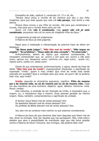 Estudo Bíblico: Dízimos e Ofertas, mais poderosos que Deus Pai e Jesus Cristo                    20

      Evangelho de João, capítulo 3, versículos 16, 17 e 18, diz:
      “Porque Deus amou o mundo de tal maneira que deu o seu Filho
Unigênito, para que todo aquele que nele crê não pereça, mas tenha a vida
eterna.
      Porque Deus enviou o seu Filho ao mundo, não para que condenasse o
mundo, mas para que o mundo fosse salvo por ele.
      Quem crê nele não é condenado, mas quem não crê já está
condenado, porquanto não crê no nome do Unigênito Filho de Deus.”

       O julgamento já está em andamento.
       A Palavra de Deus já está julgando.

       Passo para a meditação e interpretação da próxima frase de efeito em
destaque:
       “Só Deus pode julgar”, “Não fale mal do irmão”, “Não toque no
                                                   irmão”
ungido”, “Eu profetizo”, “Deus sabe do meu coração”, “Tá amarrado”.
       Primeiramente, dentro do tópico que estamos considerando, foi
necessário compreender que, se: ocorre o sim para um, ocorre o não para
outro; aprova um, desaprova outro; confirma um, nega outro; aceita um,
rejeita outro; exalta um, abate outro.

      Diante do que entendemos, preliminarmente, e agora, diante da frase de
efeito “Não fale mal do irmão”, imprescindível interpretar o significado da
                          irmão”
expressão “irmão”. Quem é meu irmão? Que nível de irmão está sendo
colocado em questão? Qual a condição para que esse, de quem não se poderia
falar mal, seja irmão?

      Irmão, segundo os dicionários populares, significa: Filho do mesmo
      Irmão
pai e da mesma mãe, ou só do mesmo pai ou só da mesma mãe. Cada
um dos membros de uma confraria. Adjetivo: igual, idêntico. Feminino: irmã.
Plural: irmãos.
      Pela natureza, a condição de ser chamado de irmão, é necessário que, a
origem, ou, o nascedouro seja o mesmo. Duas pessoas geradas da mesma
origem. Nisso, também, compreendemos o significado de unidade.

       O Senhor Jesus falava mal de certas pessoas? Sim.
       Os apóstolos falavam mal de certas pessoas? Sim.
       Os profetas da Bíblia falavam mal de certas pessoas? Sim.

       Vou ater-me ao contexto mais restrito no que estamos considerando.

      A Palavra de Deus diz que devemos falar bem daqueles que falam mal de
nós. Amar os inimigos. Orar por aqueles que nos perseguem. Mas, onde está o
detalhe que abre a possibilidade de manifestar algo que não tome ocasião
contra a Palavra de Deus? Inclusive, dos inimigos, não poderia falar mal?


Reprodução e Distribuição: Livres                                               www.blues.lord.nom.br
 