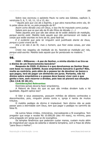 Estudo Bíblico: Dízimos e Ofertas, mais poderosos que Deus Pai e Jesus Cristo                    200


      Sobre isso escreveu o apóstolo Paulo na carta aos Gálatas, capítulo 3,
versículos 5, 6, 7, 10, 11, 12 e 13, diz:
      “ Aquele pois que vos dá o Espírito, e que obra maravilhas entre vós, fá-
lo pelas obras da lei, ou pela pregação da fé?
      Assim como Abraão creu em Deus, e isso lhe foi imputado como justiça.
      Sabeis pois que os que são da fé são filhos de Abraão. (...)
      Todos aqueles pois que são das obras da lei estão debaixo de maldição,
porque escrito está: Maldito todo aquele que não permanecer em todas as
coisas que estão escritas no livro da lei, para fazê-las.
      E é evidente que pela lei ninguém será justificado diante de Deus,
porque o justo viverá da fé.
      Ora a lei não é da fé; mas o homem, que fizer estas coisas, por elas
viverá.
      Cristo nos resgatou da maldição da lei, fazendo-se maldição por nós,
porque está escrito: Maldito todo aquele que for pendurado no madeiro. “
-----
98.
      IIGD – RRSoares – A paz do Senhor, a minha dúvida é se tira-se
o dízimo de um financiamento bancário?
      Resposta da IIGD: O dízimo é o que devolvemos ao Senhor Deus
com base no nosso GANHO. Acaso empréstimo bancário é ganho? Não,
muito ao contrário, pois além de a pessoa ter de devolver ao banco o
que pegou, terá de pagar um dinheirão em juros. Portanto, não há
dízimo sobre empréstimo e a pessoa deve buscar viver com o que
ganha e tem, sem recorrer a dívidas, pois isso só piorará sua situação
(Rm 13.8; Dt 28.12).
      Considerações Relevantes:
      Dizimista jamais deveria fazer empréstimo.
      A Palavra de Deus diz que os que são irmãos dividem tudo e há
igualdade. Alguém aplica isso?

       O líder e seus assessores, possuem milhões de dólares conhecidos e
desconhecidos, pois, ninguém presta conta e, igreja é isenta de muitos
tributos.
       O maldito pedágio do dízimo é implacável. Sem dízimo não se pode
passar para a eternidade com Deus, tem que pagar o pedágio no caminho da
falsa fé.

      Há outros falsos irmãos, milionários, mercadejando a fé evangélica. Tem
pregador que exige e recebe R$ 10.000,00 (dez mil reais), no mínimo, para
uma pregação em igreja que se diz evangélica.
      Os templos faraônicos que poderiam custar menos, custam muito além
do imaginável por causa da soberba e idolatria templária, com a frase de efeito
“para Deus o melhor”.

Reprodução e Distribuição: Livres                                               www.blues.lord.nom.br
 