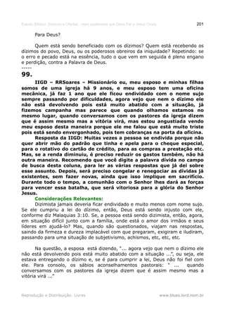 Estudo Bíblico: Dízimos e Ofertas, mais poderosos que Deus Pai e Jesus Cristo                    201

       Para Deus?

      Quem está sendo beneficiado com os dízimos? Quem está recebendo os
dízimos do povo, Deus, ou os poderosos obreiros da iniquidade? Repetindo: se
o erro e pecado está na essência, tudo o que vem em seguida é pleno engano
e perdição, contra a Palavra de Deus.
-----
99.
      IIGD – RRSoares – Missionário eu, meu esposo e minhas filhas
somos de uma igreja há 9 anos, e meu esposo tem uma oficina
mecânica, já faz 1 ano que ele ficou endividado com o nome sujo
sempre passando por dificuldades, agora vejo que nem o dízimo ele
não está devolvendo pois está muito abatido com a situação, já
fizemos campanha mas parece que quando olhamos estamos no
mesmo lugar, quando conversamos com os pastores da igreja dizem
que é assim mesmo mas a vitória virá, mas estou angustiada vendo
meu esposo desta maneira porque ele me falou que está muito triste
pois está sendo envergonhado, pois tem cobranças na porta da oficina.
      Resposta da IIGD: Muitas vezes a pessoa se endivida porque não
quer abrir mão do padrão que tinha e apela para o cheque especial,
para o rotativo do cartão de crédito, para as compras a prestação etc.
Mas, se a renda diminuiu, é preciso reduzir os gastos também, não há
outra maneira. Recomendo que você digite a palavra dívida no campo
de busca desta coluna, para ler as várias respostas que já dei sobre
esse assunto. Depois, será preciso congelar e renegociar as dívidas já
existentes, sem fazer novas, ainda que isso implique em sacrifício.
Durante todo o tempo, a comunhão com o Senhor lhes dará as forças
para vencer essa batalha, que será vitoriosa para a glória do Senhor
Jesus.
      Considerações Relevantes:
      Dizimista jamais deveria ficar endividado e muito menos com nome sujo.
Se ele cumpriu a lei do dízimo, então, Deus está sendo injusto com ele,
conforme diz Malaquias 3:10. Se, a pessoa está sendo dizimista, então, agora,
em situação difícil junto com a família, onde está o amor dos irmãos e seus
líderes em ajudá-lo? Mas, quando são questionados, viajam nas respostas,
saindo da firmeza e dureza implacável com que pregaram, exigiram e iludiram,
passando para uma situação de subjetivismo, achismos, etc, etc, etc.

       Na questão, a esposa está dizendo, “... agora vejo que nem o dízimo ele
não está devolvendo pois está muito abatido com a situação ...”, ou seja, ele
estava entregando o dízimo e, se é para cumprir a lei, Deus não foi fiel com
ele. Para consolo, os sábios aconselhamentos pastorais: “ ...          quando
conversamos com os pastores da igreja dizem que é assim mesmo mas a
vitória virá ...”



Reprodução e Distribuição: Livres                                               www.blues.lord.nom.br
 