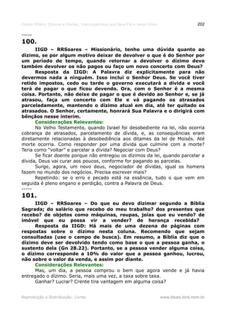 Estudo Bíblico: Dízimos e Ofertas, mais poderosos que Deus Pai e Jesus Cristo                    202

-----
100.
      IIGD – RRSoares – Missionário, tenho uma dúvida quanto ao
dízimo, se por algum motivo deixar de devolver o que é do Senhor por
um período de tempo, quando retornar a devolver o dízimo devo
também devolver os não pagos ou faço um novo concerto com Deus?
      Resposta da IIGD: A Palavra diz explicitamente para não
devermos nada a ninguém. Isso inclui o Senhor Deus. Se você tiver
retido impostos, cedo ou tarde o governo executará a dívida e você
terá de pagar o que ficou devendo. Ora, com o Senhor é a mesma
coisa. Portanto, não deixe de pagar o que é devido ao Senhor e, se já
atrasou, faça um concerto com Ele e vá pagando os atrasados
parceladamente, mantendo o dízimo atual em dia, até ter quitado os
atrasados. O Senhor, certamente, honrará Sua Palavra e o dirigirá com
bênçãos nesse ínterim.
      Considerações Relevantes:
      No Velho Testamento, quando Israel foi desobediente na lei, não ocorria
cobrança de atrasados, parcelamento de dívida, e, as consequências eram
diretamente relacionadas à desobediência aos ditames da lei de Moisés. Até
morte ocorria. Como responder por uma dívida que culmine com a morte?
Teria como “voltar” e parcelar a dívida? Negociar com Deus?
      Se ficar doente porque não entregou os dízimos da lei, quando parcelar a
dívida, Deus vai curar aos poucos, conforme for pagando as parcelas.
      Surge, agora, um novo deus, negociador de dívidas, igual os homens
fazem no mundo dos negócios. Precisa escrever mais?
      Repetindo: se o erro e pecado está na essência, tudo o que vem em
seguida é pleno engano e perdição, contra a Palavra de Deus.
-----
101.
      IIGD – RRSoares – Do que eu devo dizimar segundo a Bíblia
Sagrada; do salário que recebo do meu trabalho? dos presentes que
recebo? de objetos como máquinas, roupas, joias que eu vendo? de
imóvel que eu possa vir a vender? de herança recebida?
      Resposta da IIGD: Há mais de uma dezena de páginas com
respostas sobre o dízimo nesta coluna. Recomendo que sejam
consultadas (use o campo de busca). Em resumo, a Bíblia diz que o
dízimo deve ser devolvido tendo como base o que a pessoa ganha, o
sustento dela (Gn 28.22). Portanto, se a pessoa vender alguma coisa,
o dízimo corresponde a 10% do valor que a pessoa ganhou, lucrou,
não sobre o valor da venda, e assim por diante.
      Considerações Relevantes:
      Mas, um dia, a pessoa comprou o bem que agora vende e já havia
entregado o dízimo. Seria, mais uma vez, a taxa sobre taxa.
      Ganhar? Lucrar? Crente tira vantagem em alguma coisa?


Reprodução e Distribuição: Livres                                               www.blues.lord.nom.br
 